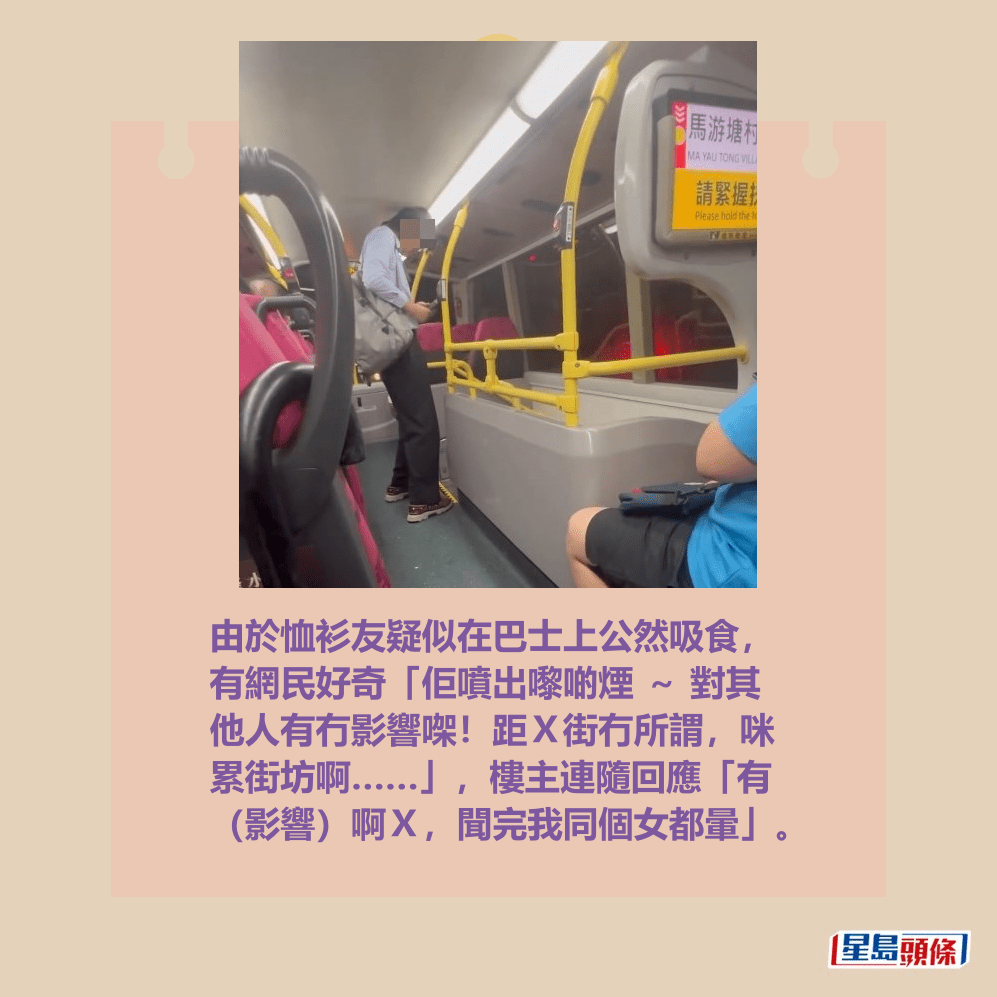 由于恤衫友疑似在巴士上公然吸食， 有网民好奇“佢喷出嚟啲烟 ～ 对其 他人有冇影响㗎！距Ｘ街冇所谓，咪 累街坊啊……”，楼主连随回应“有 （影响）啊Ｘ，闻完我同个女都晕”。Threads截图