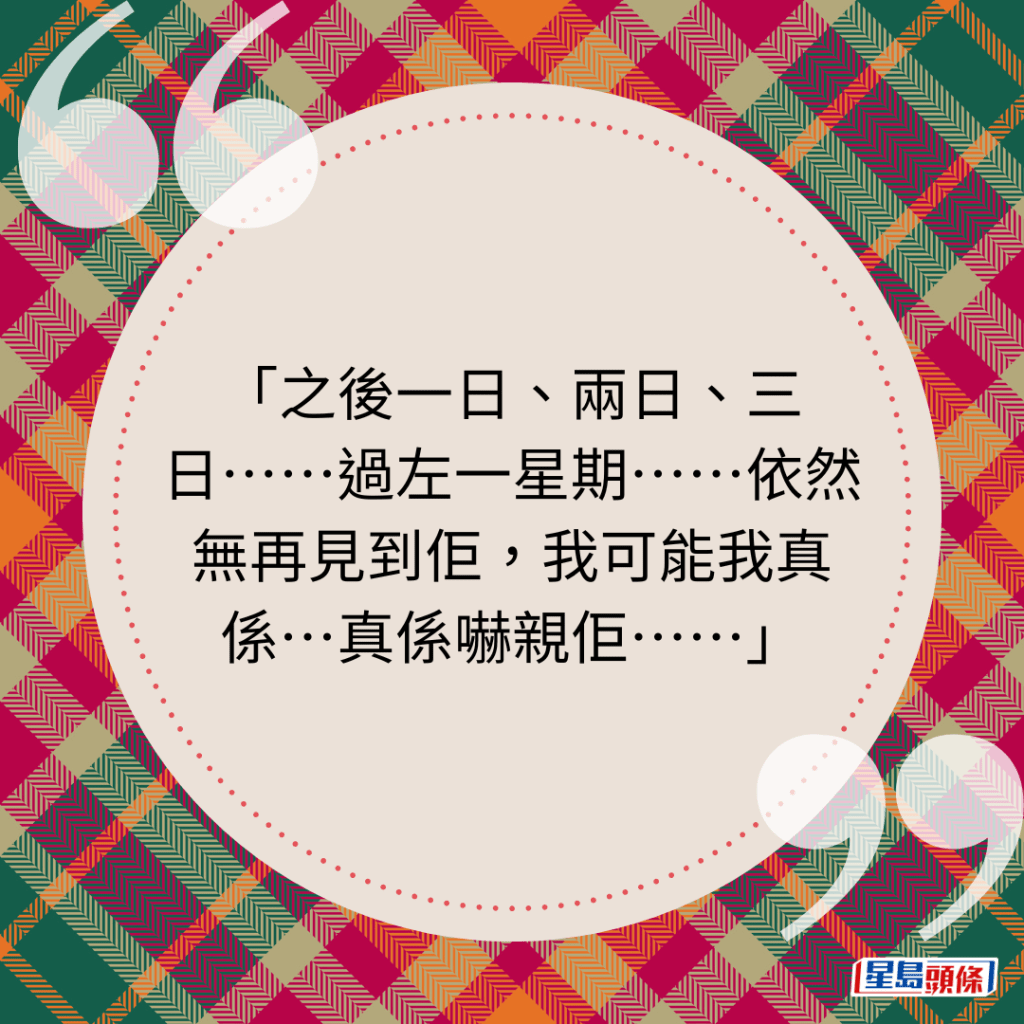 之後一日、兩日、三日⋯⋯過左一星期⋯⋯依然無再見到佢，我可能我真係⋯真係嚇親佢⋯⋯