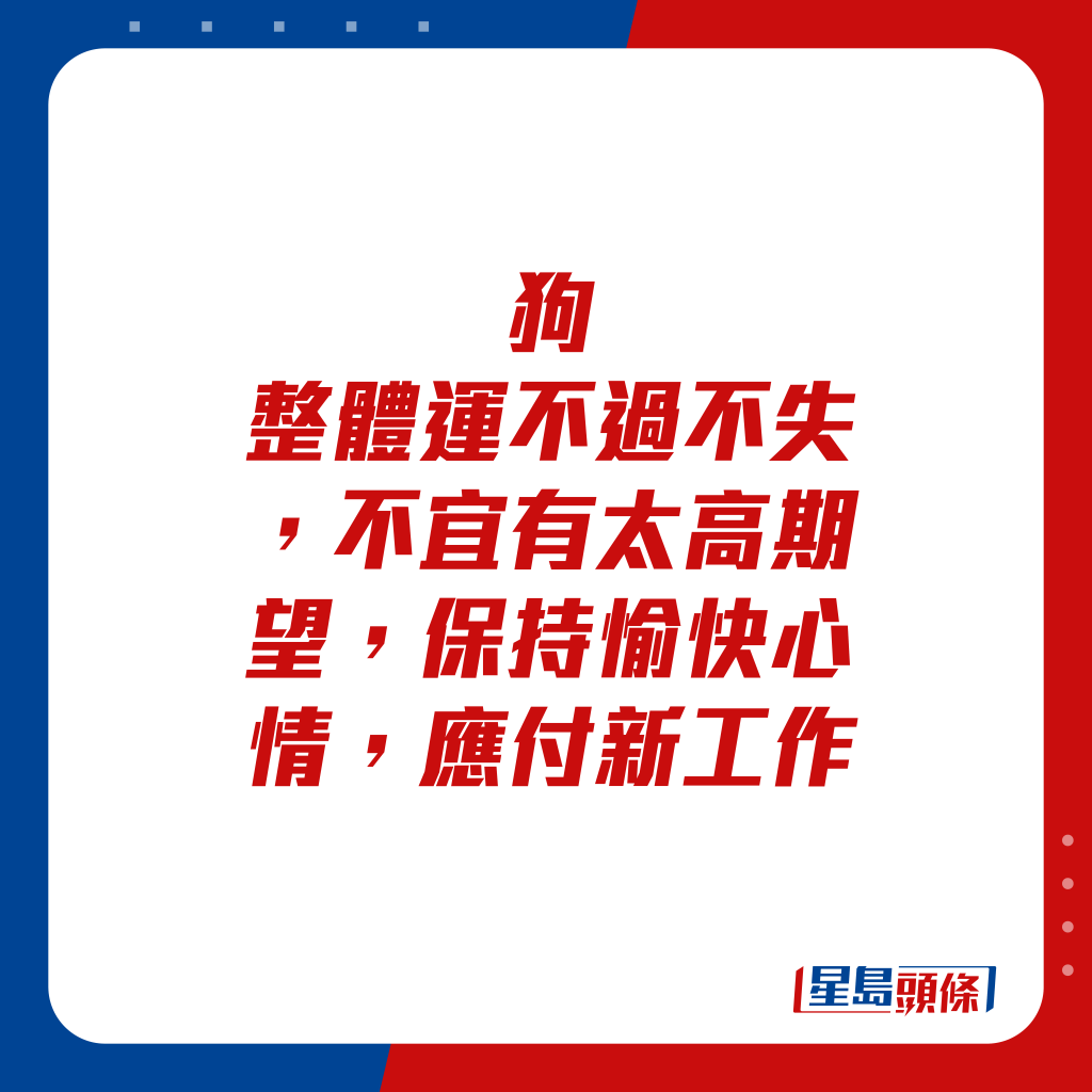 生肖运程 - 狗：整体运不过不失，不宜有太高期望，保持愉快心情，应付新工作。