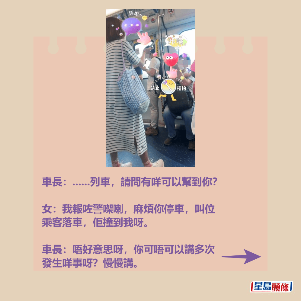 車長:......列車,請問有咩可以幫到你? 女:我報咗警㗎喇,麻煩你停車,叫位 乘客落車,佢撞到我呀。 車長:唔好意思呀,你可唔可以講多次 發生咩事呀?慢慢講。Threads截圖 車長:......列車,請問有咩可以幫到你? 女:我報咗警㗎喇,麻煩你停車,叫位 乘客落車,佢撞到我呀。 車長:唔好意思呀,你可唔可以講多次 發生咩事呀?慢慢講。Threads截圖