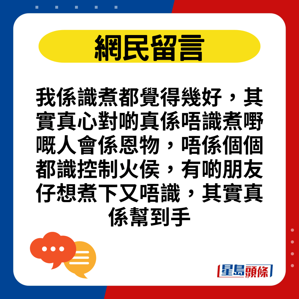 我係識煮都覺得幾好，其實真心對啲真係唔識煮嘢嘅人會係恩物，唔係個個都識控制火侯，有啲朋友仔想煮下又唔識，其實真係幫到手