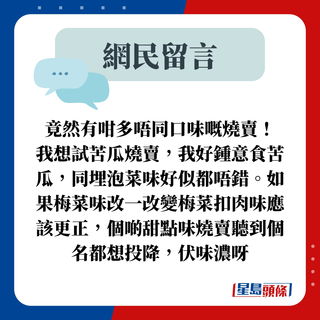 网民留言：竟然有咁多唔同口味嘅烧卖！ 我想试苦瓜烧卖，我好锺意食苦瓜，同埋泡菜味好似都唔错。如果梅菜味改一改变梅菜扣肉味应该更正，个啲甜点味烧卖听到个名都想投降，伏味浓呀