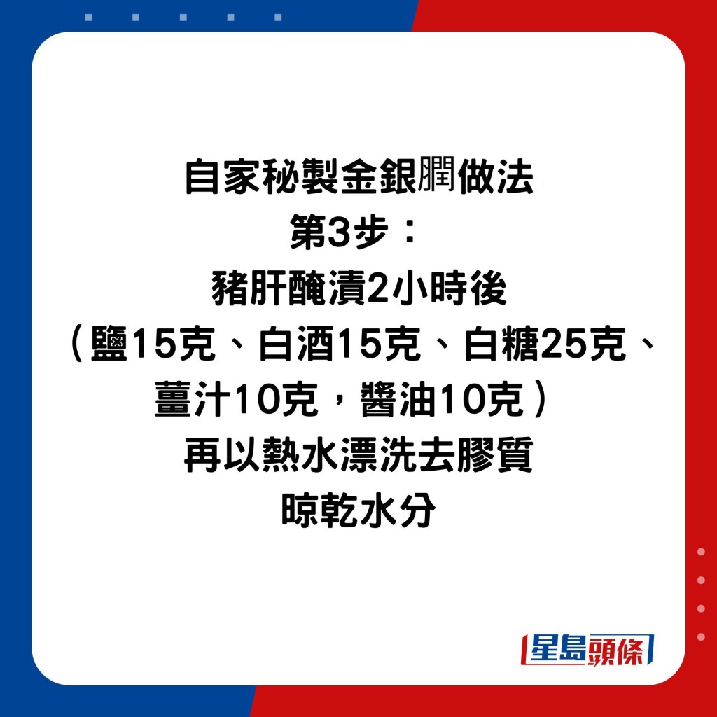 自家秘製金銀膶做法 第3步： 豬肝醃漬2小時後 （鹽15克、白酒15克、白糖25克、 薑汁10克，醬油10克） 再以熱水漂洗去膠質 晾乾水分