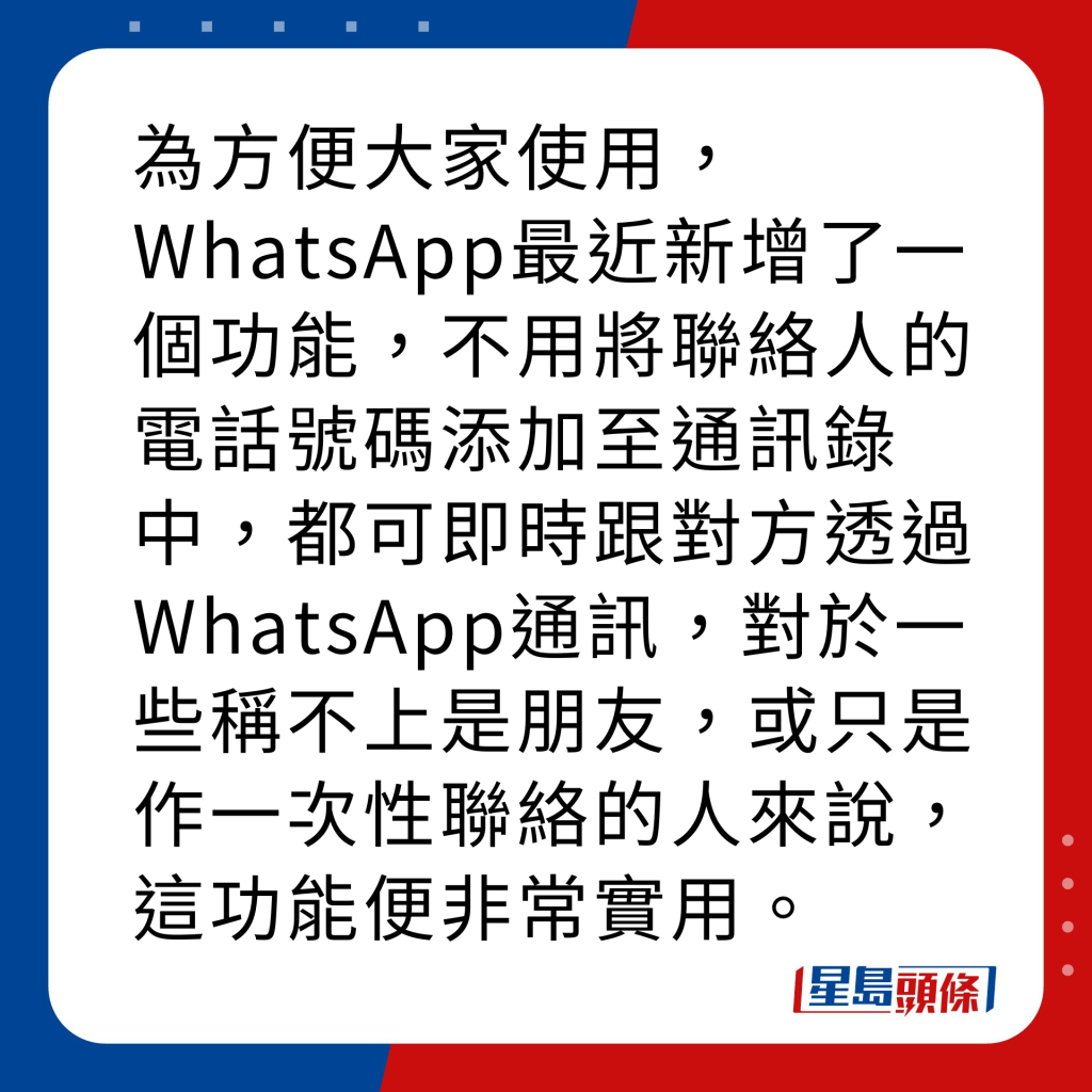 WhatsApp新功能｜4大新功能之2 與非聯絡人通訊 為方便大家使用，WhatsApp最近新增了一個功能，不用將聯絡人的電話號碼添加至通訊錄中，都可即時跟對方透過WhatsApp通訊，對於一些稱不上是朋友，或只是作一次性聯絡的人來說，這功能便非常實用，須留意此功能暫只適用於IOS系統手機。