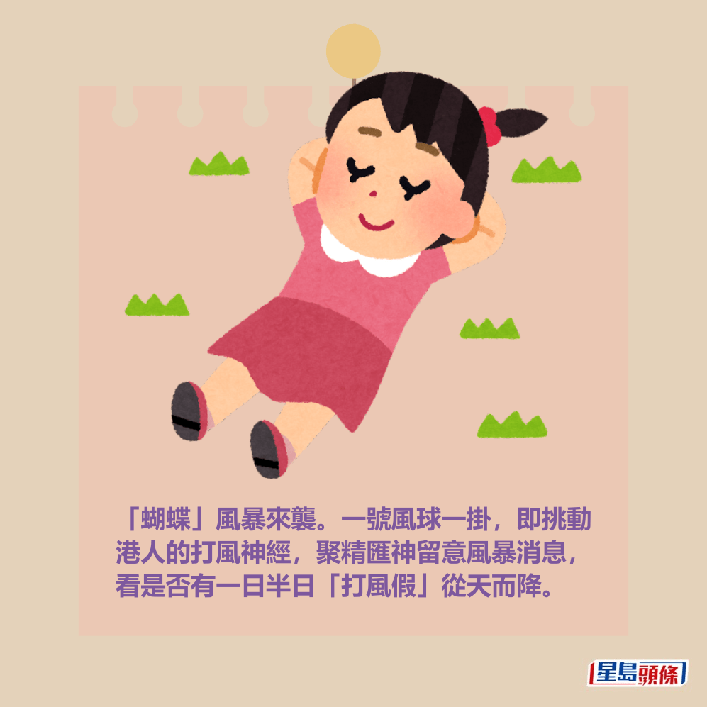 「蝴蝶」風暴來襲。一號風球一掛,即挑動 港人的打風神經,聚精匯神留意風暴消息, 看是否有一日半日「打風假」從天而降。 「蝴蝶」風暴來襲。一號風球一掛,即挑動 港人的打風神經,聚精匯神留意風暴消息, 看是否有一日半日「打風假」從天而降。
