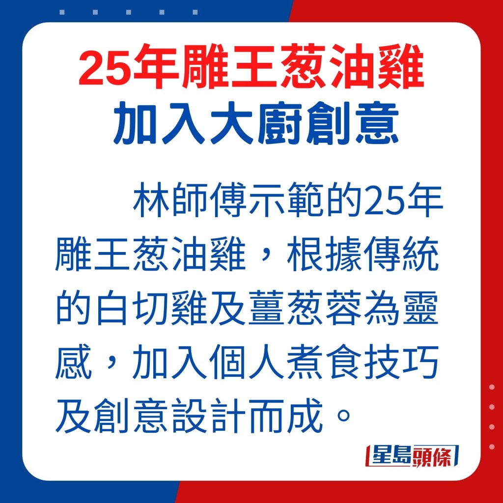 林師傅今日示範的25年雕王葱油雞，便根據傳統的白切雞及薑葱蓉為靈感，加入個人煮食技巧及創意設計而成。