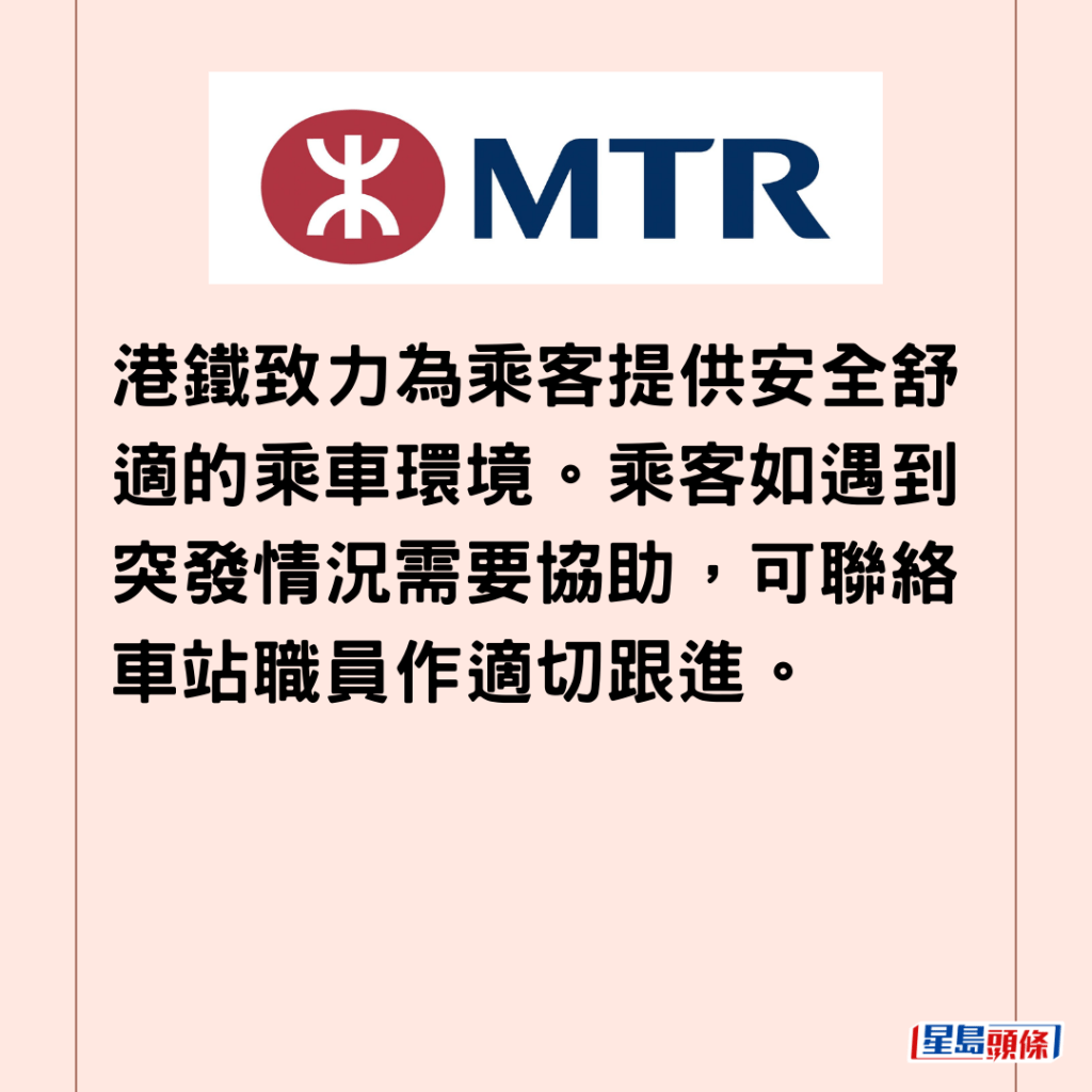  港鐵致力為乘客提供安全舒適的乘車環境。乘客如遇到突發情況需要協助，可聯絡車站職員作適切跟進。