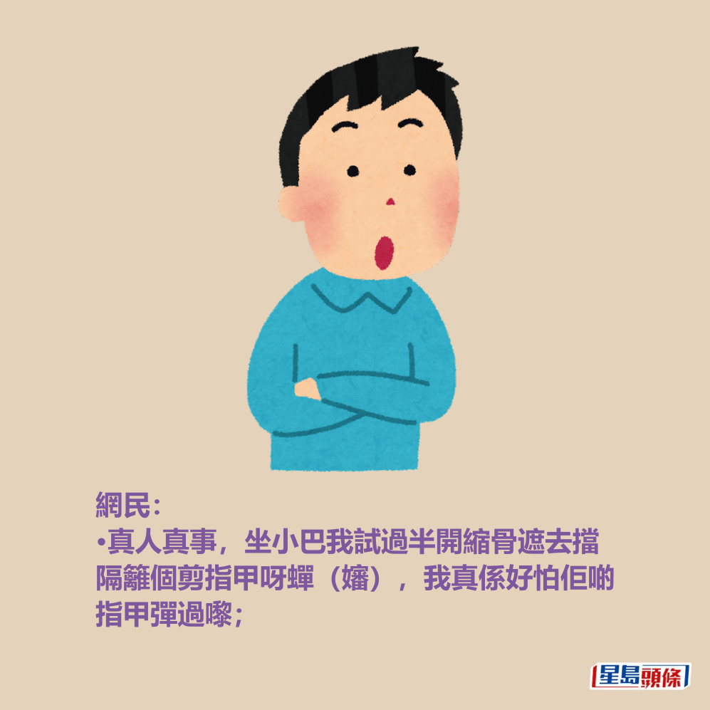 網民: •真人真事,坐小巴我試過半開縮骨遮去擋 隔籬個剪指甲呀蟬(嬸),我真係好怕佢啲 指甲彈過嚟; 網民: •真人真事,坐小巴我試過半開縮骨遮去擋 隔籬個剪指甲呀蟬(嬸),我真係好怕佢啲 指甲彈過嚟;