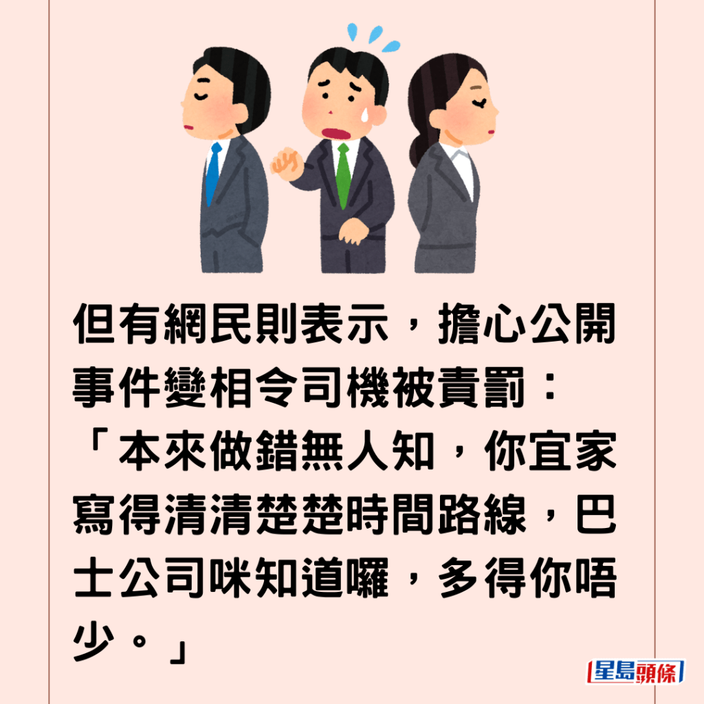  但有网民则表示，担心公开事件变相令司机被责罚：「本来做错无人知，你宜家写得清清楚楚时间路线，巴士公司咪知道罗，多得你唔少。」