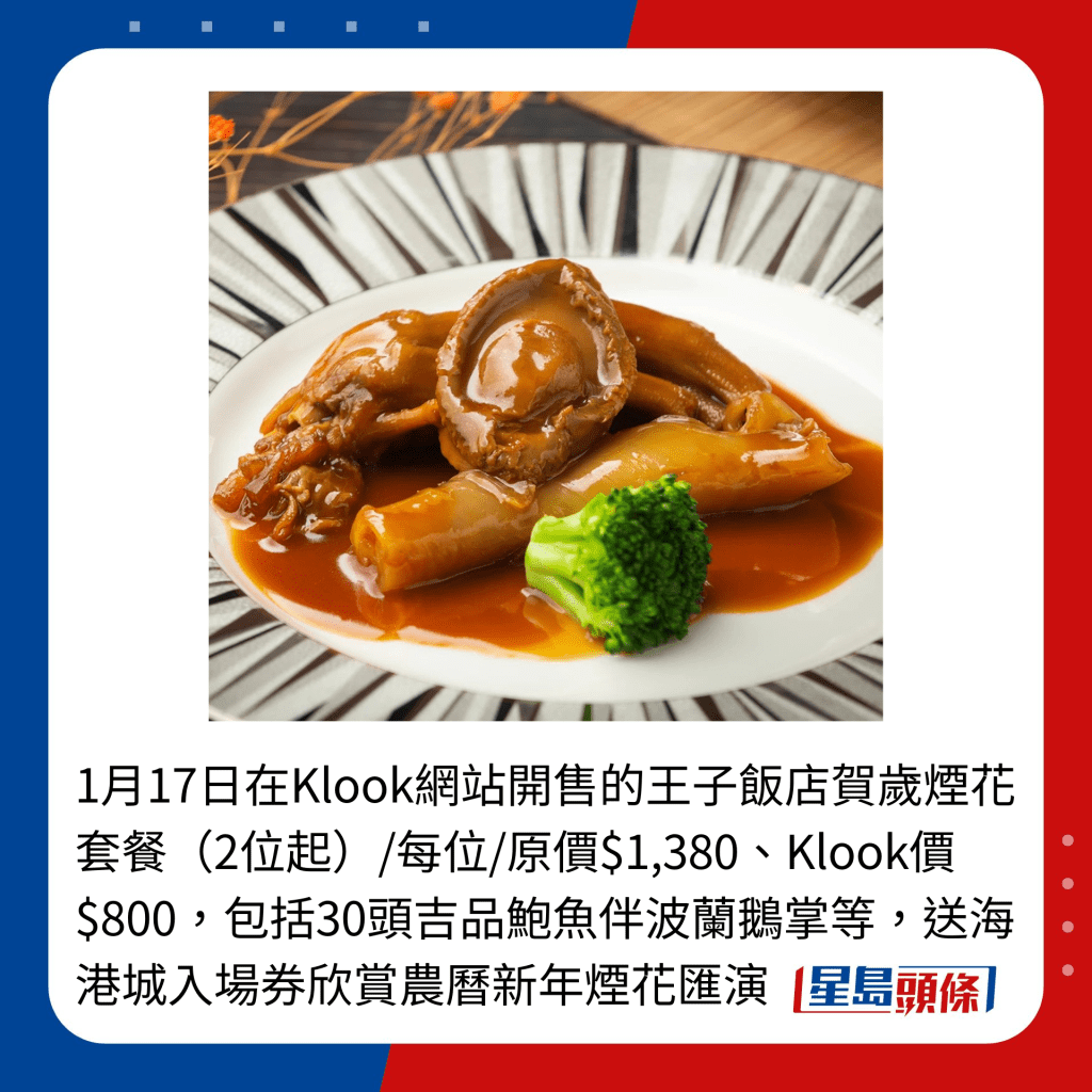 1月17日在Klook網站開售的王子飯店賀歲煙花套餐（2位起）/每位/原價$1,380、Klook價$800，包括30頭吉品鮑魚伴波蘭鵝掌等，送海港城入場券欣賞農曆新年煙花匯演