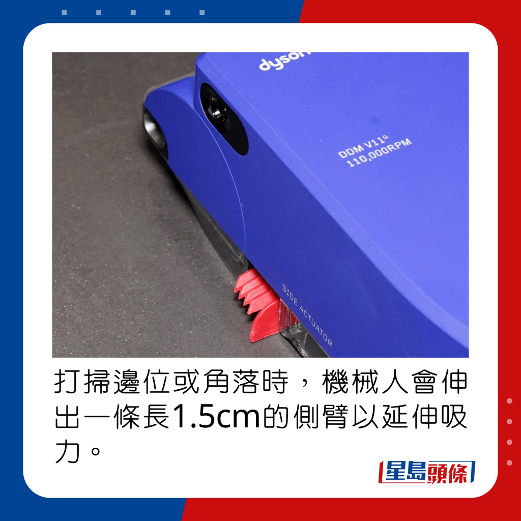 打扫边位或角落时，机械人会伸出一条长1.5cm的侧臂以延伸吸力。