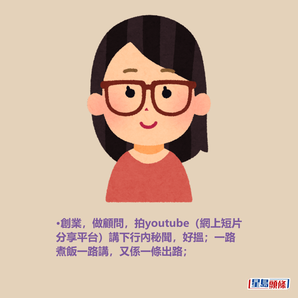 •創業,做顧問,拍youtube(網上短片 分享平台)講下行內秘聞,好搵;一路 煮飯一路講,又係一條出路; •創業,做顧問,拍youtube(網上短片 分享平台)講下行內秘聞,好搵;一路 煮飯一路講,又係一條出路;