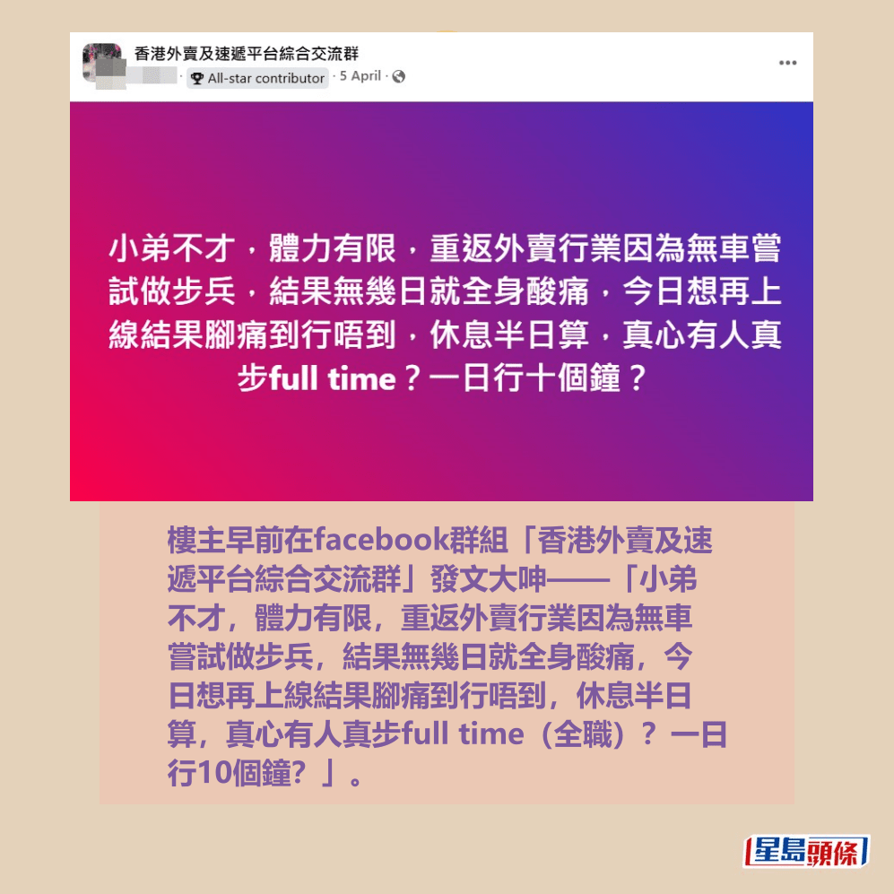 樓主早前在facebook群組「香港外賣及速 遞平台綜合交流群」發文大呻——「小弟 不才,體力有限,重返外賣行業因為無車 嘗試做步兵,結果無幾日就全身酸痛,今 日想再上線結果腳痛到行唔到,休息半日 算,真心有人真步full time(全職)?一日 行10個鐘?」。fb「香港外賣及速遞平台綜合交流群」截圖 樓主早前在facebook群組「香港外賣及速 遞平台綜合交流群」發文大呻——「小弟 不才,體力有限,重返外賣行業因為無車 嘗試做步兵,結果無幾日就全身酸痛,今 日想再上線結果腳痛到行唔到,休息半日 算,真心有人真步full time(全職)?一日 行10個鐘?」。fb「香港外賣及速遞平台綜合交流群」截圖