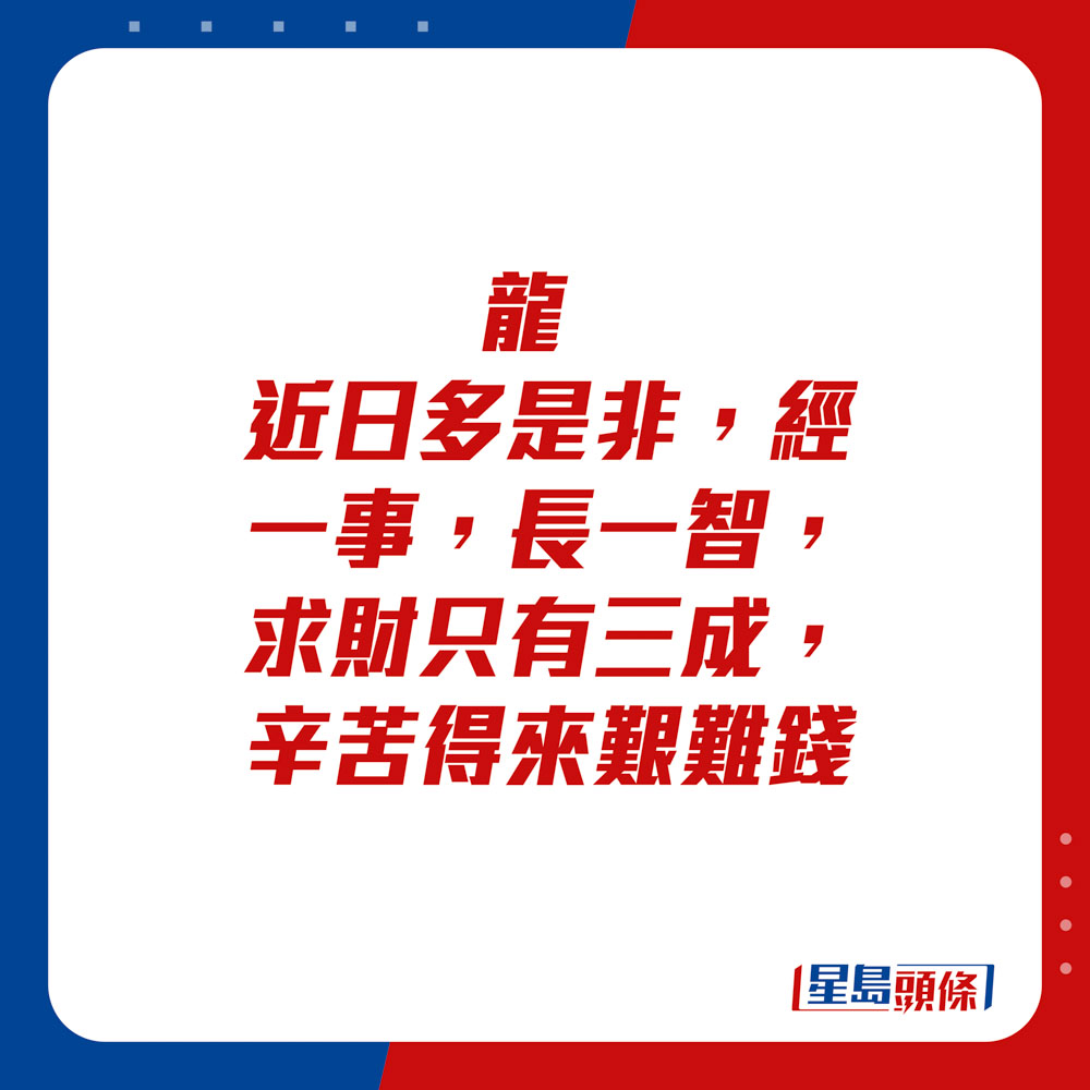 生肖運程 - 	龍：	近日多是非，經一事，長一智。求財只有三成，辛苦得來艱難錢。