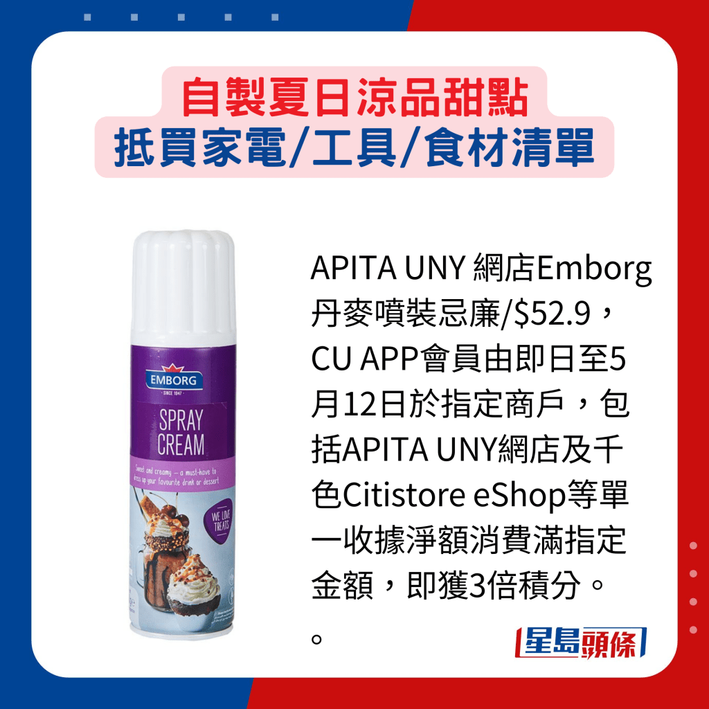 APITA UNY 網店Emborg丹麥噴裝忌廉/$52.9，CU APP會員由即日至5月12日於指定商戶，包括APITA UNY網店及千色Citistore eShop等單一收據淨額消費滿指定金額，即獲3倍積分。 。