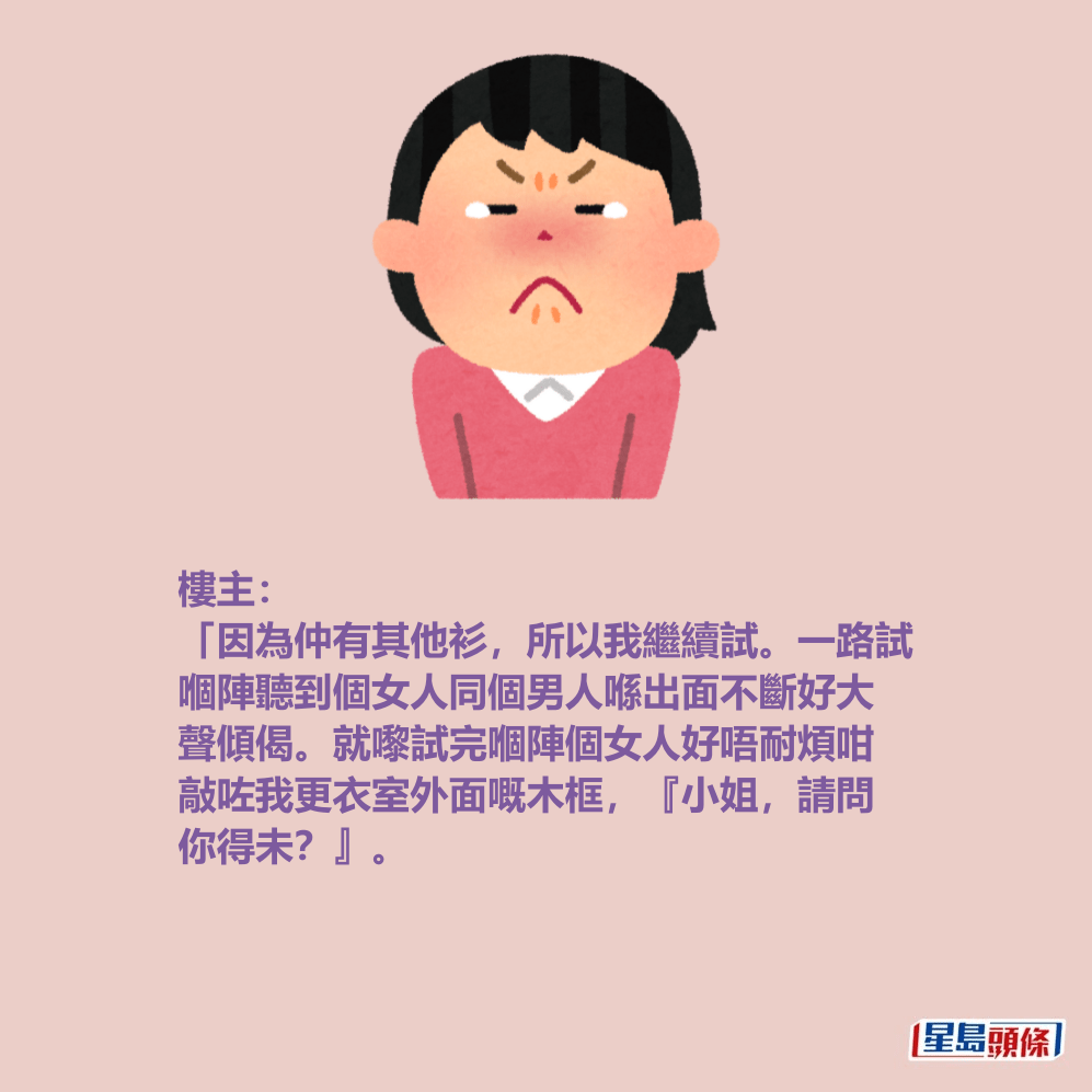 樓主: 「因為仲有其他衫,所以我繼續試。一路試 嗰陣聽到個女人同個男人喺出面不斷好大 聲傾偈。就嚟試完嗰陣個女人好唔耐煩咁 敲咗我更衣室外面嘅木框,『小姐,請問 你得未?』。 樓主: 「因為仲有其他衫,所以我繼續試。一路試 嗰陣聽到個女人同個男人喺出面不斷好大 聲傾偈。就嚟試完嗰陣個女人好唔耐煩咁 敲咗我更衣室外面嘅木框,『小姐,請問 你得未?』。