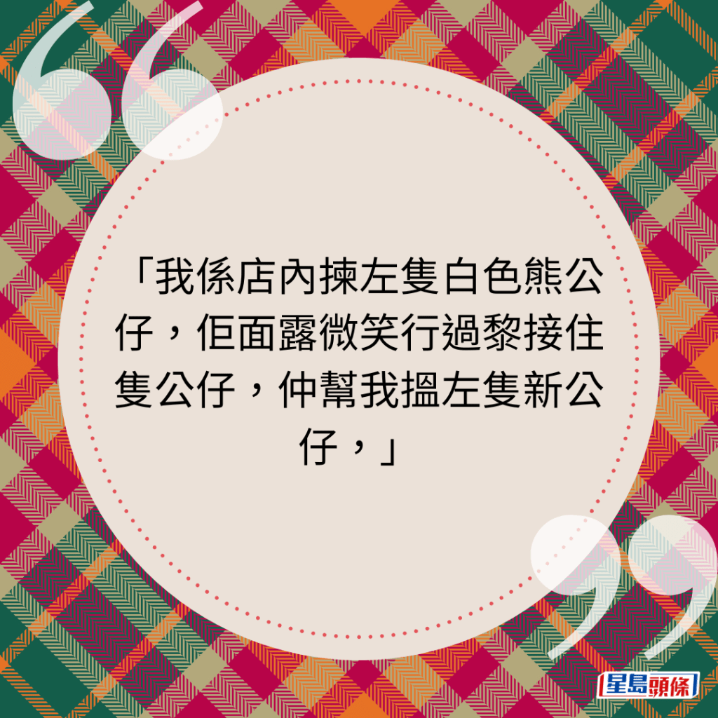 我係店內揀左隻白色熊公仔，佢面露微笑行過黎接住隻公仔，仲幫我搵左隻新公仔