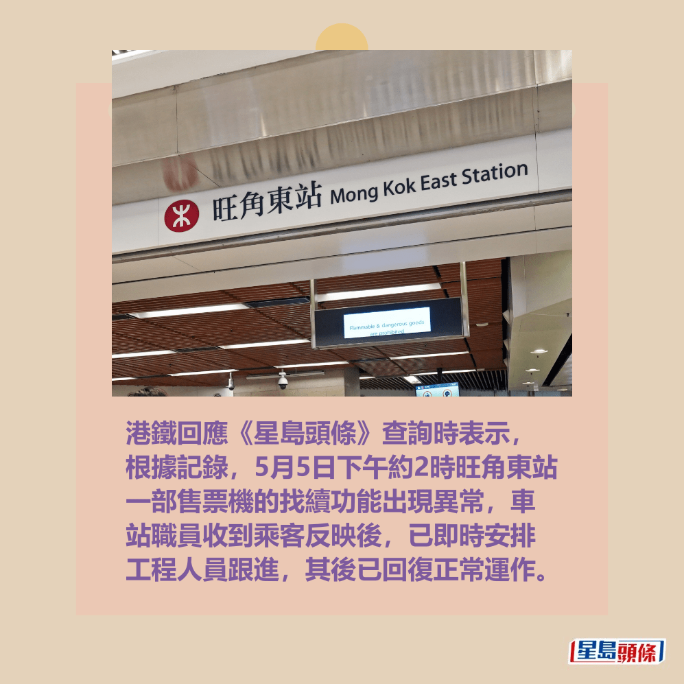 港鐵回應《星島頭條》查詢時表示, 根據記錄,5月5日下午約2時旺角東站 一部售票機的找續功能出現異常,車 站職員收到乘客反映後,已即時安排 工程人員跟進,其後已回復正常運作。資料圖片 港鐵回應《星島頭條》查詢時表示, 根據記錄,5月5日下午約2時旺角東站 一部售票機的找續功能出現異常,車 站職員收到乘客反映後,已即時安排 工程人員跟進,其後已回復正常運作。資料圖片