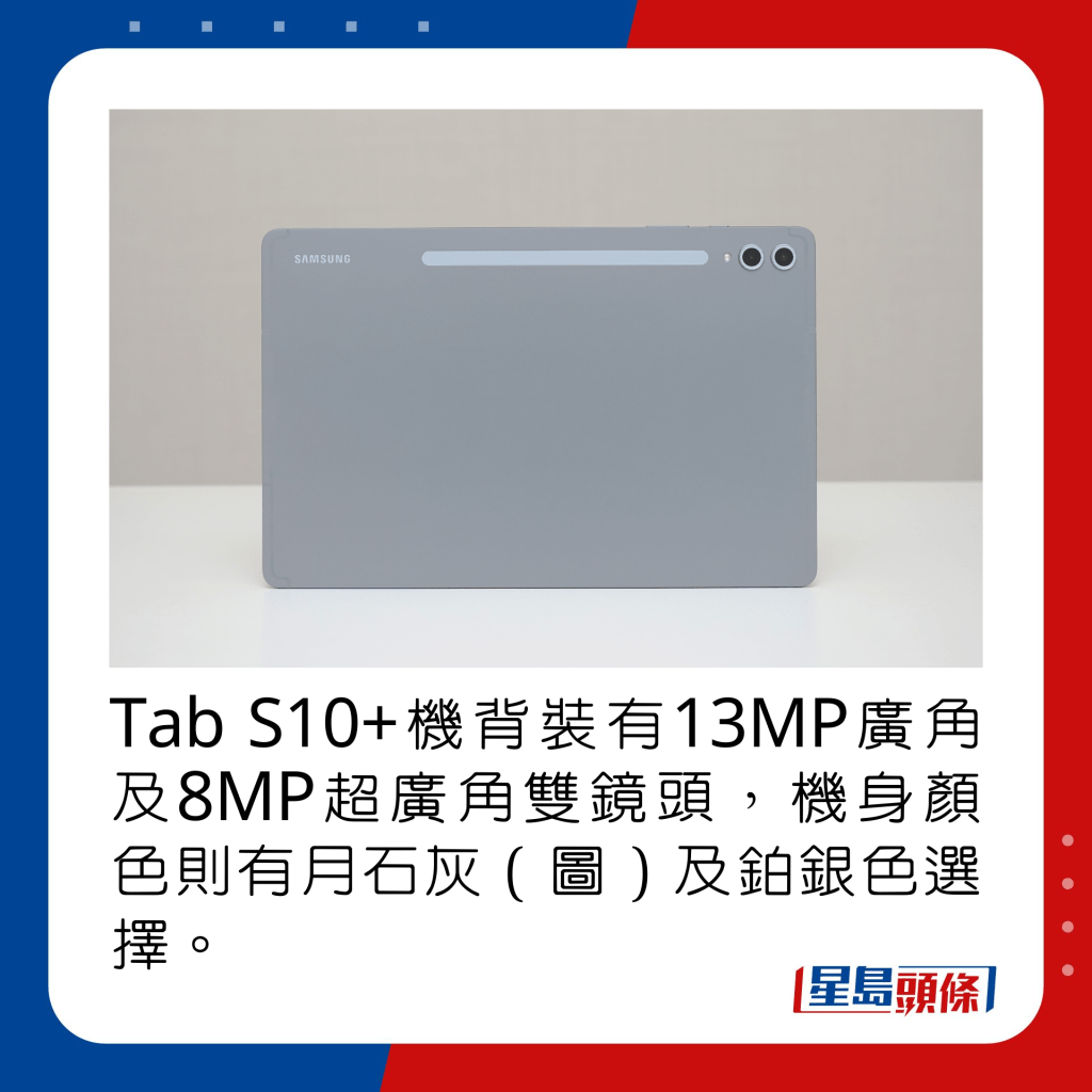 Tab S10+机背装有13MP广角及8MP超广角双镜头，机身颜色则有月石灰（图）及铂银色选择。 