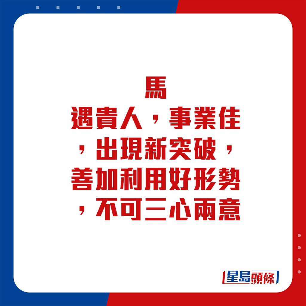 生肖運程 - 	馬：	遇貴人，事業佳，出現新突破。善加利用好形勢，不可三心兩意。