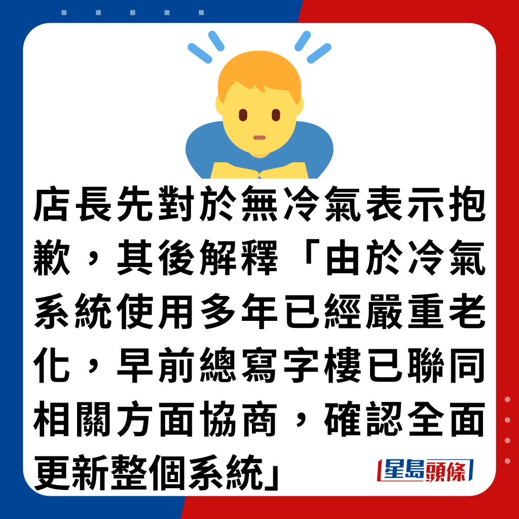 店长先对于无冷气表示抱歉，其后解释「由于冷气系统使用多年已经严重老化，早前总写字楼已联同相关方面协商，确认全面更新整个系统」