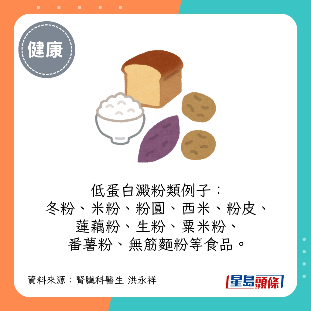  低蛋白澱粉類例子：冬粉、米粉、粉圓、西米、粉皮、蓮藕粉、生粉、粟米粉、番薯粉、無筋麵粉等食品。