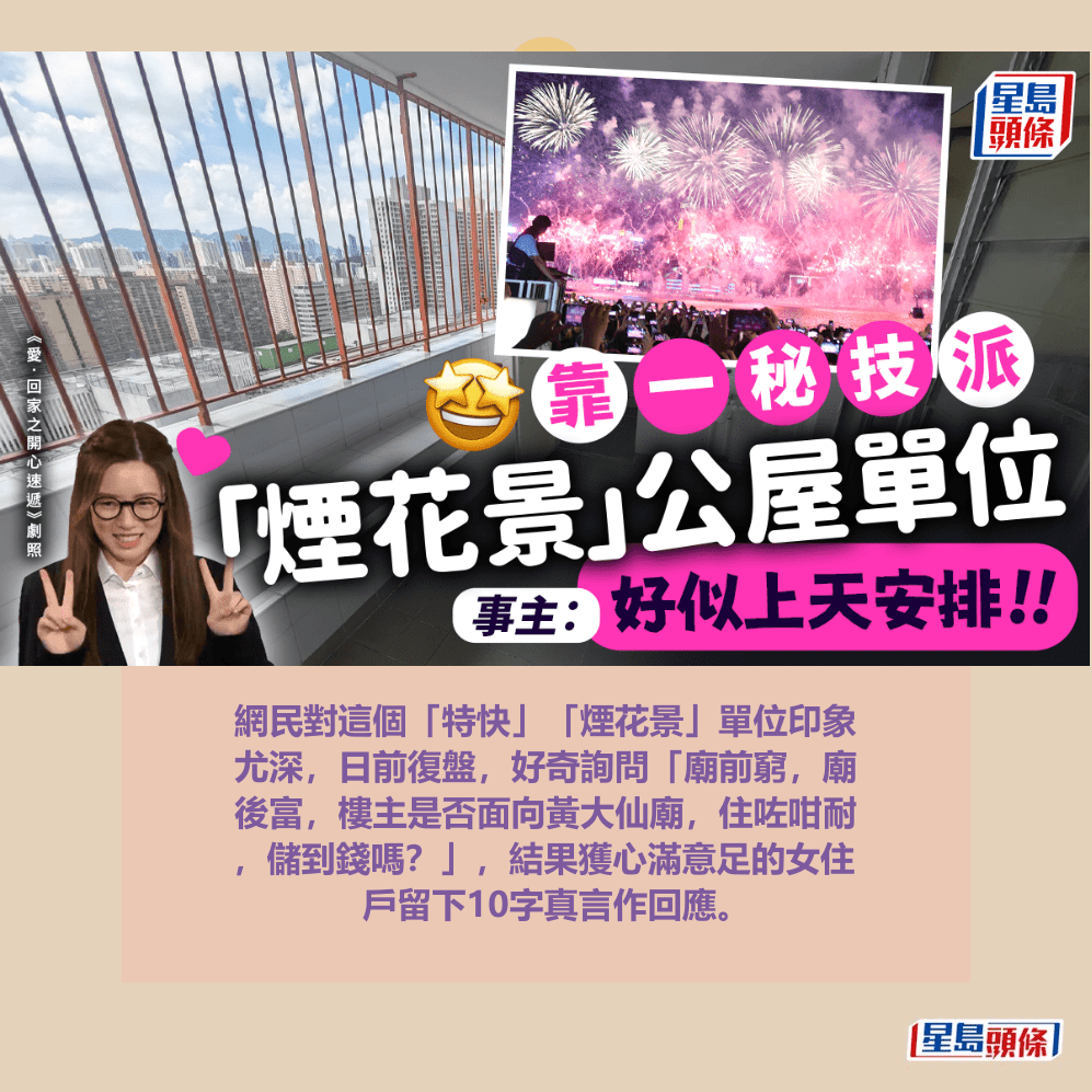 網民對這個「特快」「煙花景」單位印象 尤深,日前復盤,好奇詢問「廟前窮,廟 後富,樓主是否面向黃大仙廟,住咗咁耐 ,儲到錢嗎?」,結果獲心滿意足的女住 戶留下10字真言作回應。資料圖片 網民對這個「特快」「煙花景」單位印象 尤深,日前復盤,好奇詢問「廟前窮,廟 後富,樓主是否面向黃大仙廟,住咗咁耐 ,儲到錢嗎?」,結果獲心滿意足的女住 戶留下10字真言作回應。資料圖片