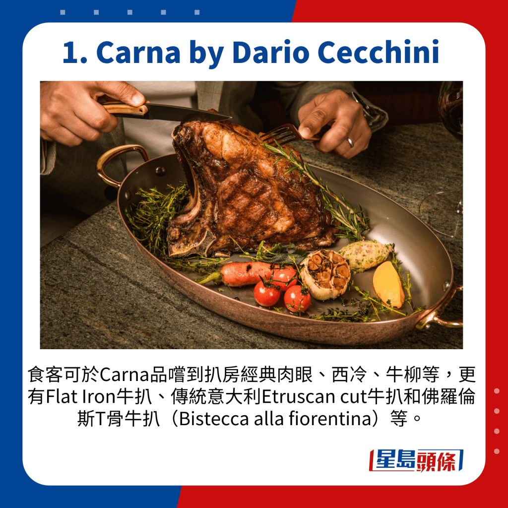 食客可於Carna品嚐到扒房經典肉眼、西冷、牛柳等，更有Flat Iron牛扒、傳統意大利Etruscan cut牛扒和佛羅倫斯T骨牛扒（Bistecca alla fiorentina）等。