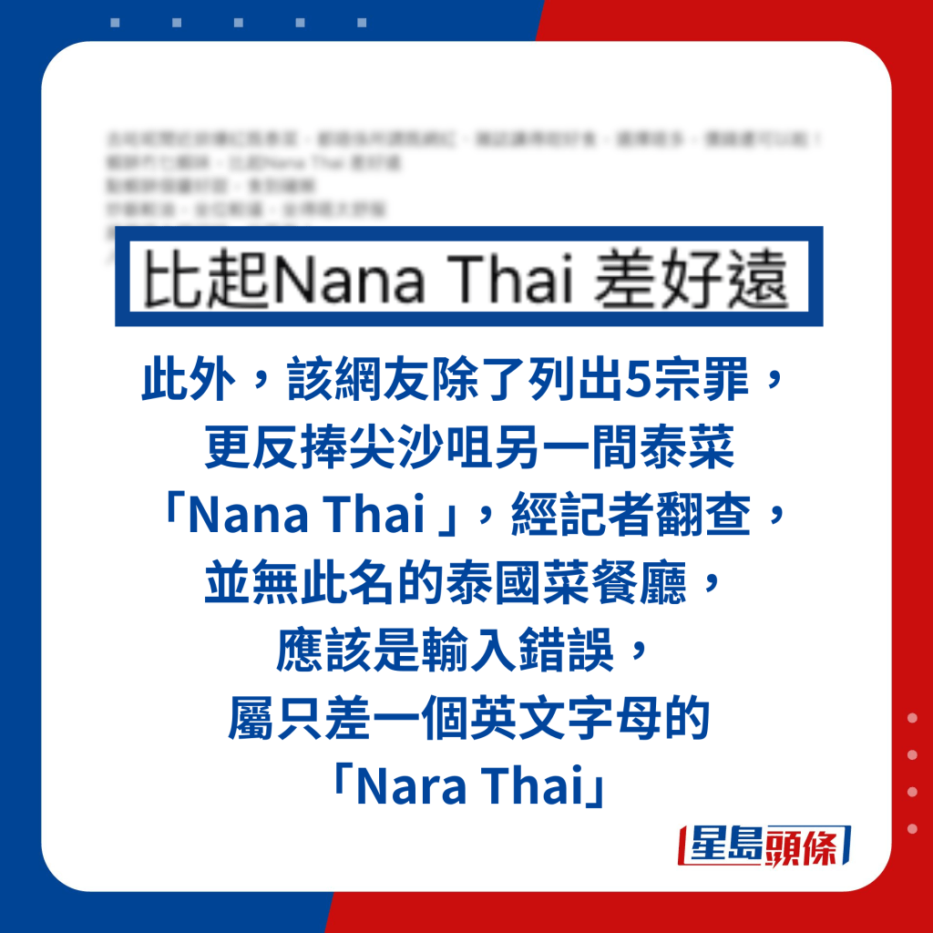 此外，該網友除了列出5宗罪， 更反捧尖沙咀另一間泰菜 「Nana Thai 」，經記者翻查， 並無此名的泰國菜餐廳， 應該是輸入錯誤， 屬只差一個英文字母的 「Nara Thai」。