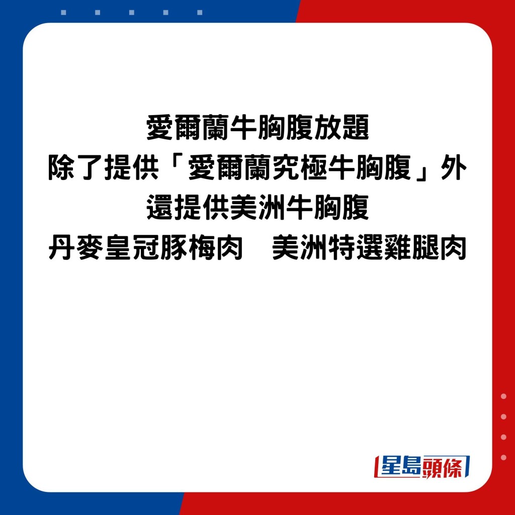 爱尔兰牛胸腹放题 除了提供「爱尔兰究极牛胸腹」外 还提供美洲牛胸腹 丹麦皇冠豚梅肉  美洲特选鸡腿肉