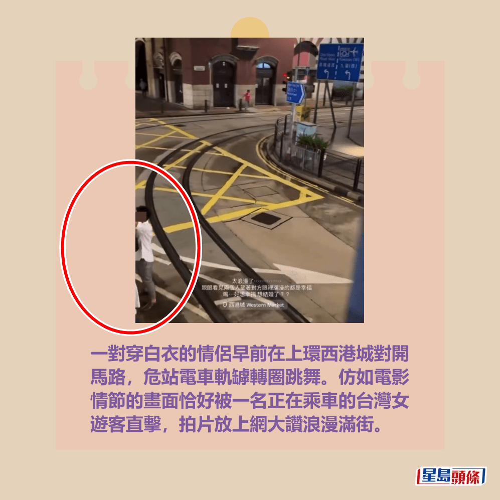 一對穿白衣的情侶早前在上環西港城對開 馬路,危站電車軌罅轉圈跳舞。仿如電影 情節的畫面恰好被一名正在乘車的台灣女 遊客直擊,拍片放上網大讚浪漫滿街。Threads截圖 一對穿白衣的情侶早前在上環西港城對開 馬路,危站電車軌罅轉圈跳舞。仿如電影 情節的畫面恰好被一名正在乘車的台灣女 遊客直擊,拍片放上網大讚浪漫滿街。Threads截圖