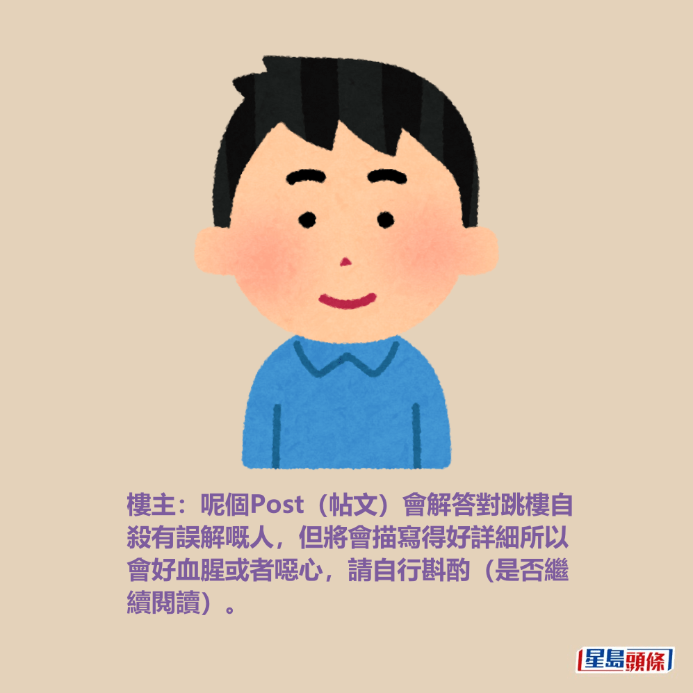 樓主:呢個Post(帖文)會解答對跳樓自 殺有誤解嘅人,但將會描寫得好詳細所以 會好血腥或者噁心,請自行斟酌(是否繼 續閱讀)。 樓主:呢個Post(帖文)會解答對跳樓自 殺有誤解嘅人,但將會描寫得好詳細所以 會好血腥或者噁心,請自行斟酌(是否繼 續閱讀)。