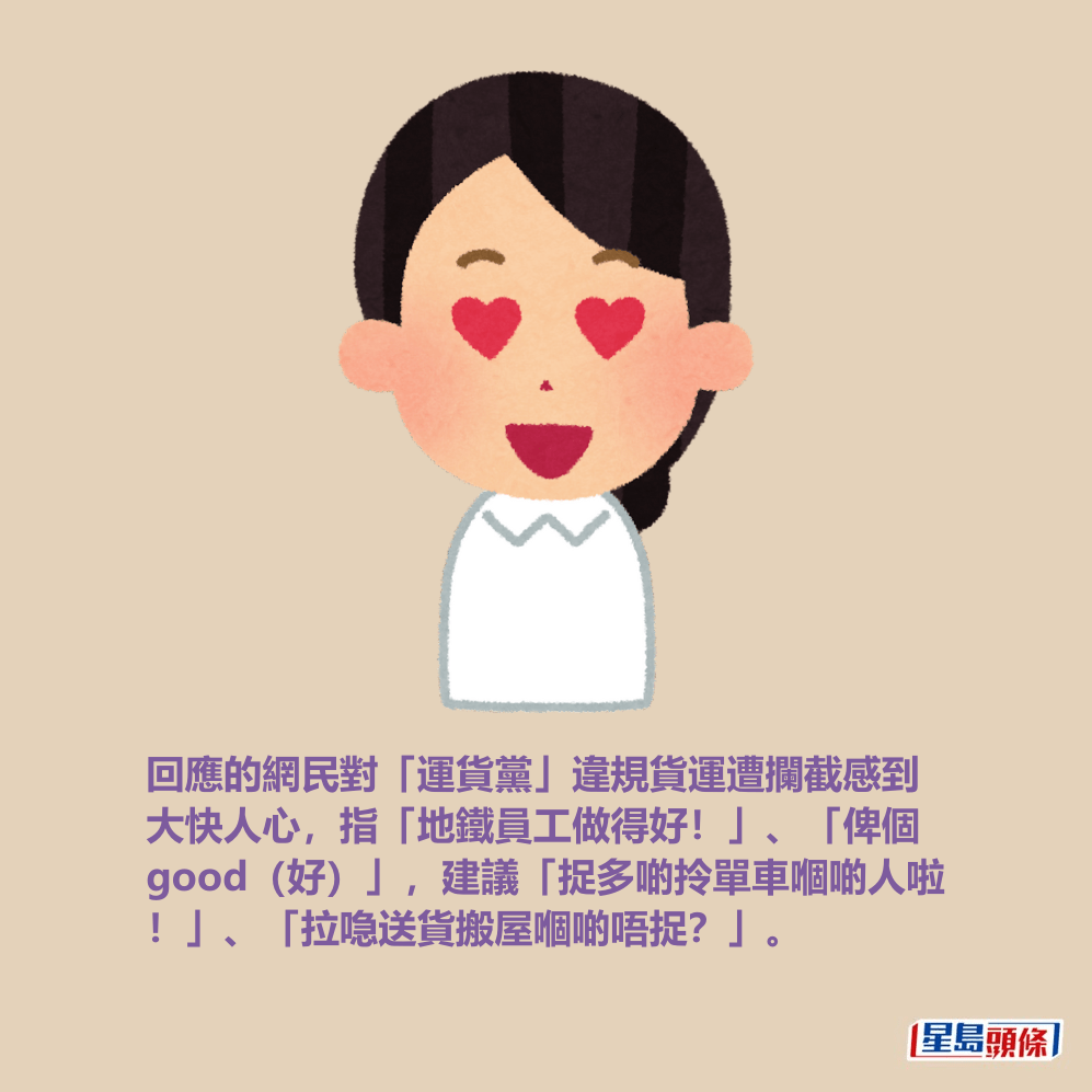 回應的網民對「運貨黨」違規貨運遭攔截感到 大快人心,指「地鐵員工做得好!」、「俾個 good(好)」,建議「捉多啲拎單車嗰啲人啦 !」、「拉喼送貨搬屋嗰啲唔捉?」。 回應的網民對「運貨黨」違規貨運遭攔截感到 大快人心,指「地鐵員工做得好!」、「俾個 good(好)」,建議「捉多啲拎單車嗰啲人啦 !」、「拉喼送貨搬屋嗰啲唔捉?」。 