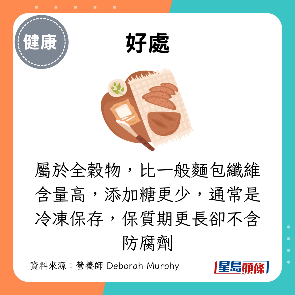 属于全谷物,比一般面包纤维含量高,添加糖更少,通常是冷冻保存,保质期更长却不含防腐剂 属于全谷物,比一般面包纤维含量高,添加糖更少,通常是冷冻保存,保质期更长却不含防腐剂