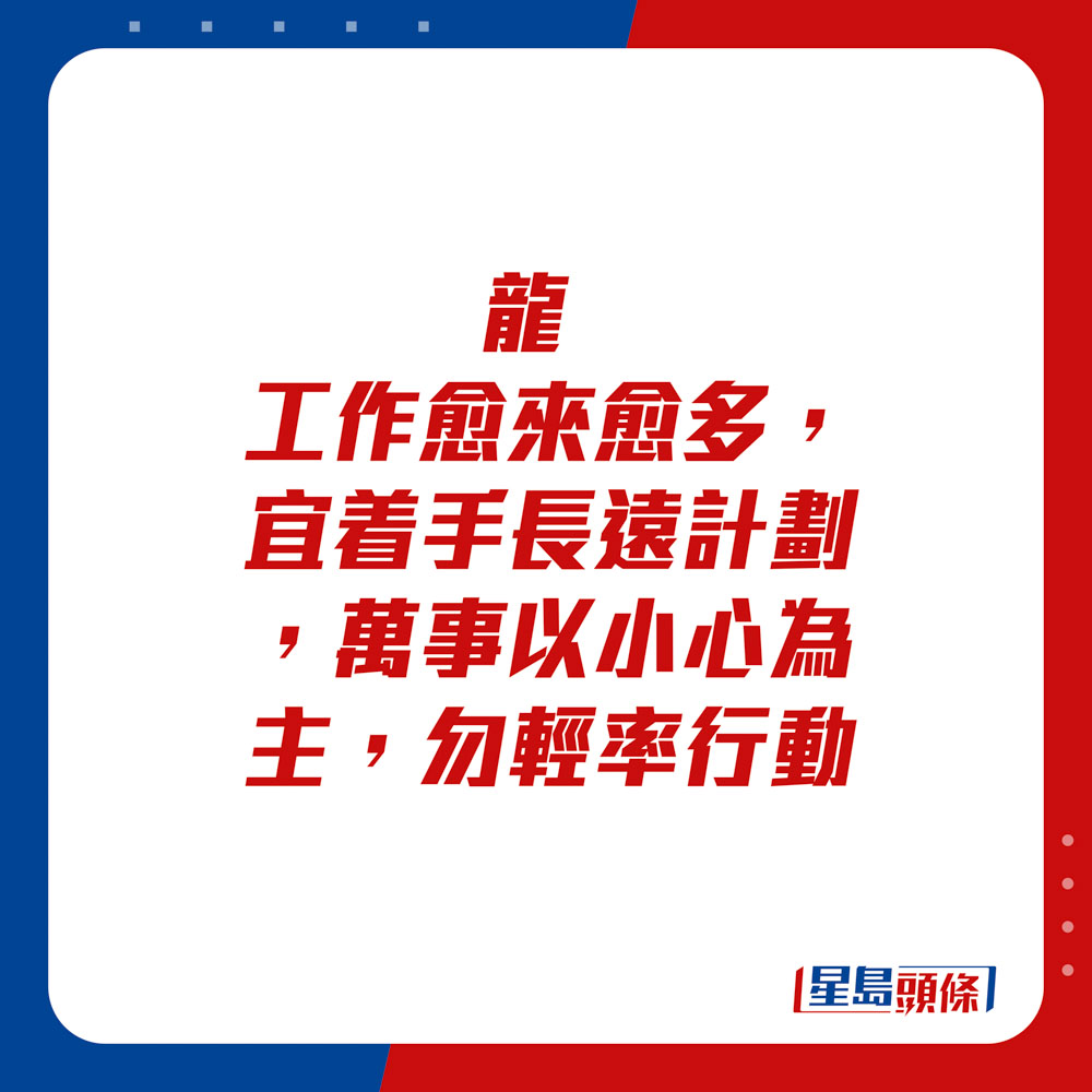 生肖運程 - 龍：工作愈來愈多，宜着手長遠計劃，萬事以小心為主，勿輕率行動。