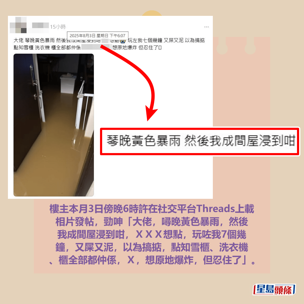 樓主本月3日傍晚6時許在社交平台Threads上載 相片發帖,勁呻「大佬,噚晚黃色暴雨,然後 我成間屋浸到咁,XXX想點,玩咗我7個幾 鐘,又屎又泥,以為搞掂,點知雪櫃、洗衣機 、櫃全部都仲係,X,想原地爆炸,但忍住了」。Threads截圖 樓主本月3日傍晚6時許在社交平台Threads上載 相片發帖,勁呻「大佬,噚晚黃色暴雨,然後 我成間屋浸到咁,XXX想點,玩咗我7個幾 鐘,又屎又泥,以為搞掂,點知雪櫃、洗衣機 、櫃全部都仲係,X,想原地爆炸,但忍住了」。Threads截圖
