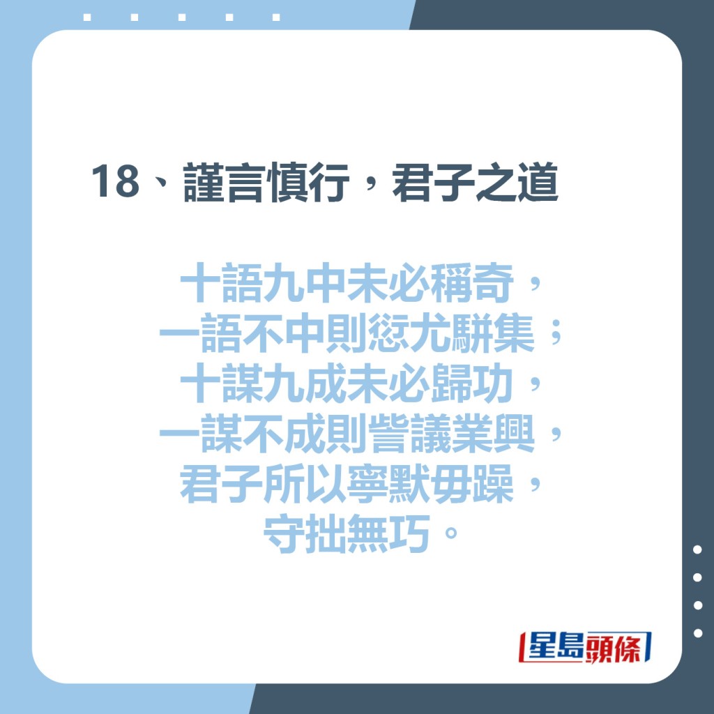 18、謹言慎行，君子之道   十語九中未必稱奇，  一語不中則愆尤駢集；  十謀九成未必歸功，  一謀不成則訾議業興，  君子所以寧默毋躁，守拙無巧。