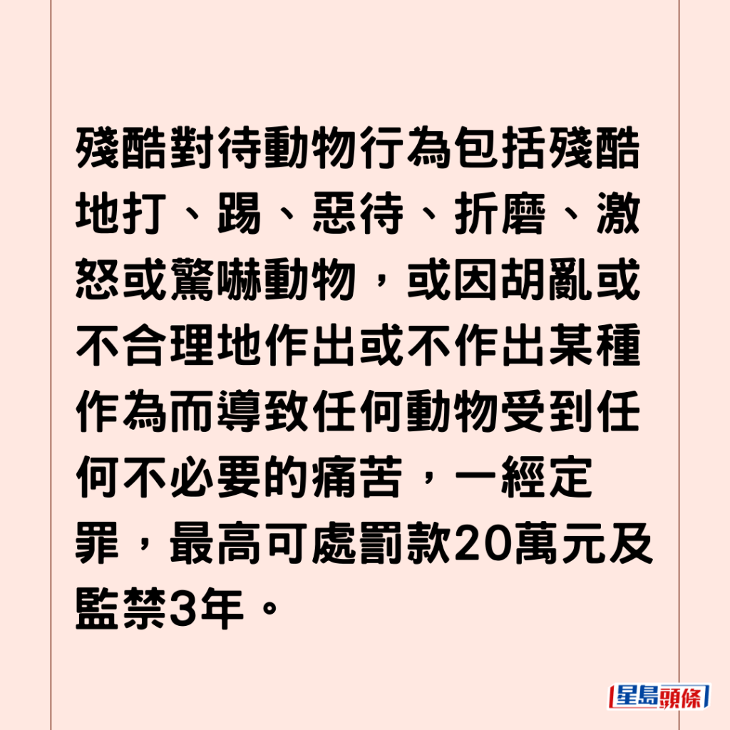 残酷对待动物行为包括残酷地打、踢、恶待、折磨、激怒或惊吓动物，或因胡乱或不合理地作出或不作出某种作为而导致任何动物受到任何不必要的痛苦，一经定罪，最高可处罚款20万元及监禁3年。