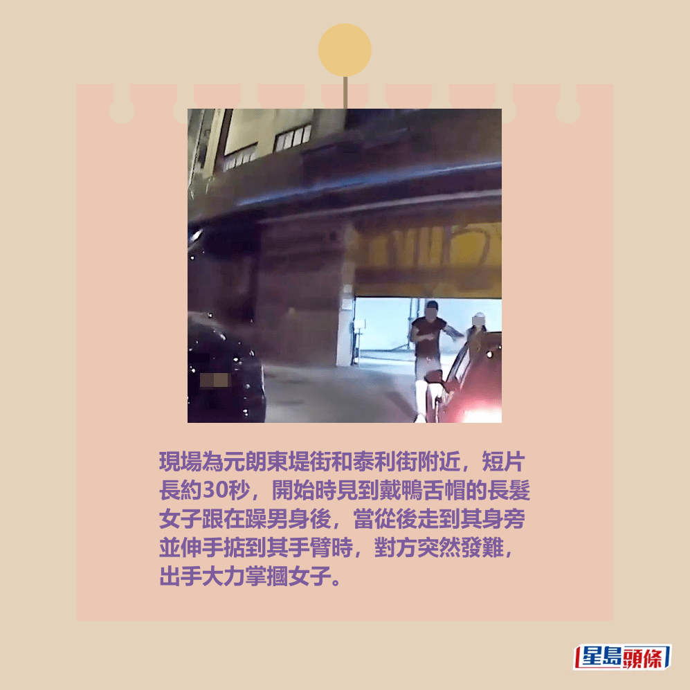 現場為元朗東堤街和泰利街附近,短片 長約30秒,開始時見到戴鴨舌帽的長髮 女子跟在躁男身後,當從後走到其身旁 並伸手掂到其手臂時,對方突然發難, 出手大力掌摑女子。fb「車cam L(香港群組)」截圖 現場為元朗東堤街和泰利街附近,短片 長約30秒,開始時見到戴鴨舌帽的長髮 女子跟在躁男身後,當從後走到其身旁 並伸手掂到其手臂時,對方突然發難, 出手大力掌摑女子。fb「車cam L(香港群組)」截圖