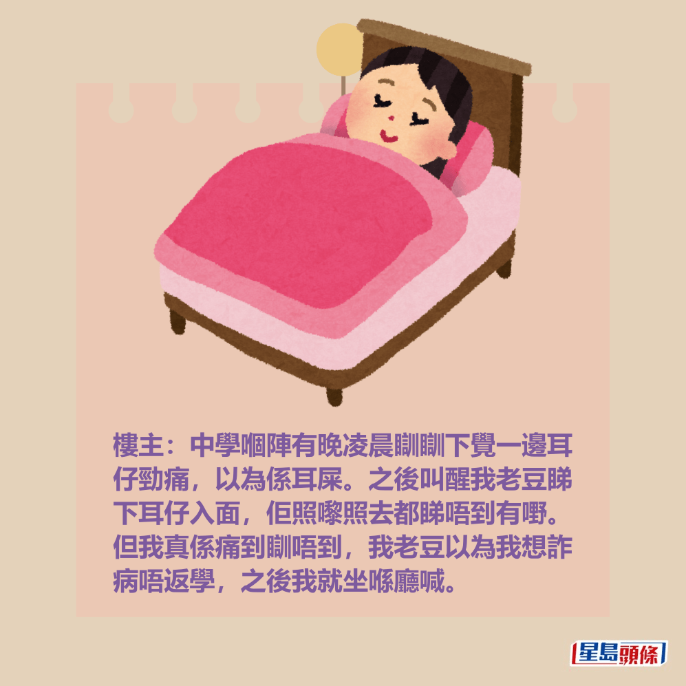樓主:中學嗰陣有晚凌晨瞓瞓下覺一邊耳 仔勁痛,以為係耳屎。之後叫醒我老豆睇 下耳仔入面,佢照嚟照去都睇唔到有嘢。 但我真係痛到瞓唔到,我老豆以為我想詐 病唔返學,之後我就坐喺廳喊。 樓主:中學嗰陣有晚凌晨瞓瞓下覺一邊耳 仔勁痛,以為係耳屎。之後叫醒我老豆睇 下耳仔入面,佢照嚟照去都睇唔到有嘢。 但我真係痛到瞓唔到,我老豆以為我想詐 病唔返學,之後我就坐喺廳喊。
