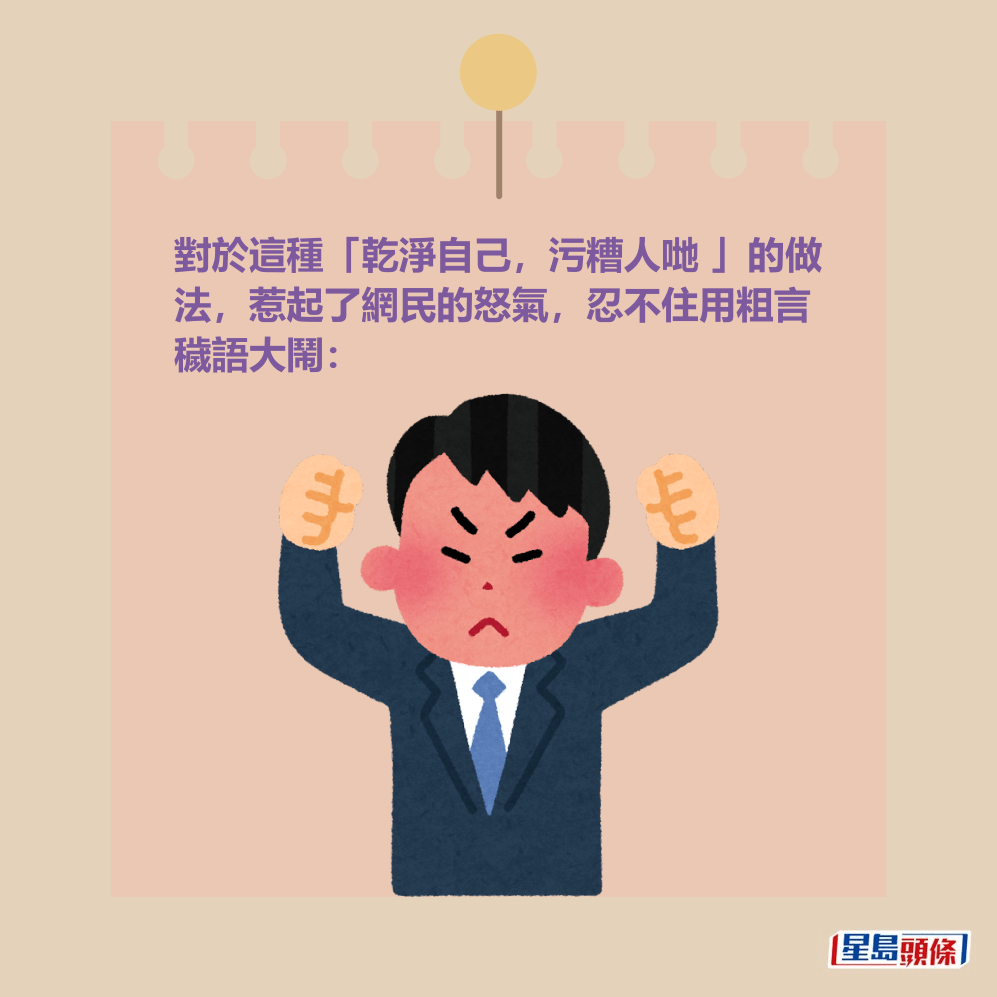 對於這種「乾淨自己,污糟人哋 」的做 法,惹起了網民的怒氣,忍不住用粗言 穢語大鬧: 對於這種「乾淨自己,污糟人哋 」的做 法,惹起了網民的怒氣,忍不住用粗言 穢語大鬧: