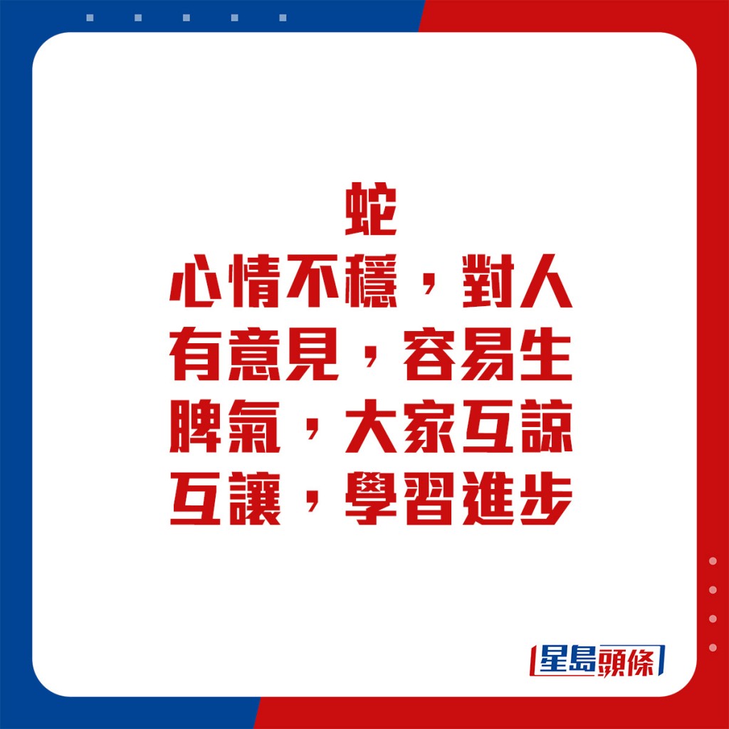 生肖運程 - 	蛇：	心情不穩，對人有意見，容易生脾氣，大家互諒互讓，學習進步。