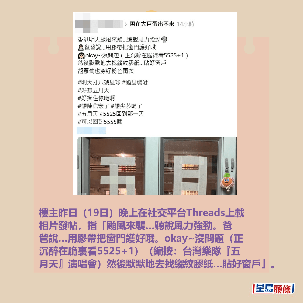 樓主昨日(19日)晚上在社交平台Threads上載 相片發帖,指「颱風來襲…聽說風力強勁。爸 爸說…用膠帶把窗門護好哦。okay~沒問題(正 沉醉在脆裏看5525+1)(編按:台灣樂隊『五 月天』演唱會)然後默默地去找縐紋膠紙…貼好窗戶」。Threads截圖 樓主昨日(19日)晚上在社交平台Threads上載 相片發帖,指「颱風來襲…聽說風力強勁。爸 爸說…用膠帶把窗門護好哦。okay~沒問題(正 沉醉在脆裏看5525+1)(編按:台灣樂隊『五 月天』演唱會)然後默默地去找縐紋膠紙…貼好窗戶」。Threads截圖