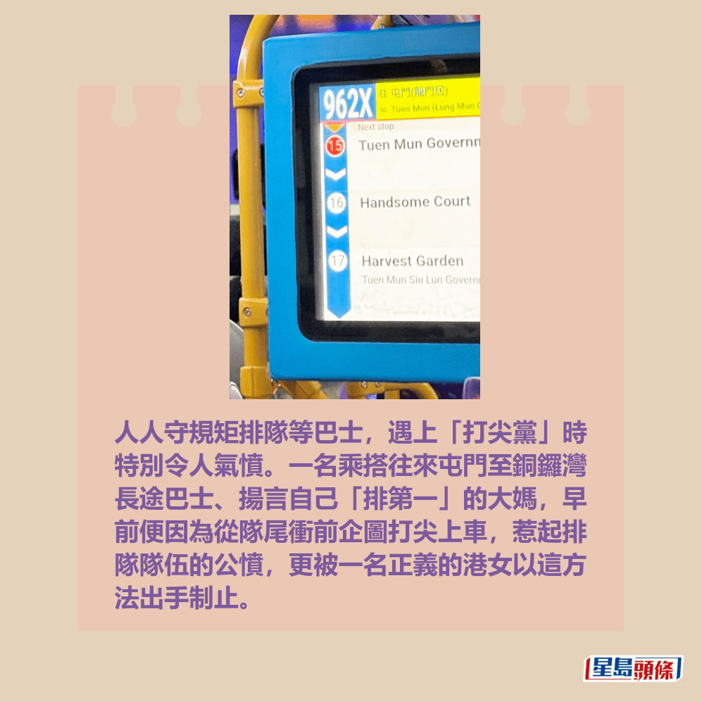 人人守規矩排隊等巴士,遇上「打尖黨」時 特別令人氣憤。一名乘搭往來屯門至銅鑼灣 長途巴士、揚言自己「排第一」的大媽,早 前便因為從隊尾衝前企圖打尖上車,惹起排 隊隊伍的公憤,更被一名正義的港女以這方 法出手制止。fb「屯門公路塞車關注組」截圖 人人守規矩排隊等巴士,遇上「打尖黨」時 特別令人氣憤。一名乘搭往來屯門至銅鑼灣 長途巴士、揚言自己「排第一」的大媽,早 前便因為從隊尾衝前企圖打尖上車,惹起排 隊隊伍的公憤,更被一名正義的港女以這方 法出手制止。fb「屯門公路塞車關注組」截圖