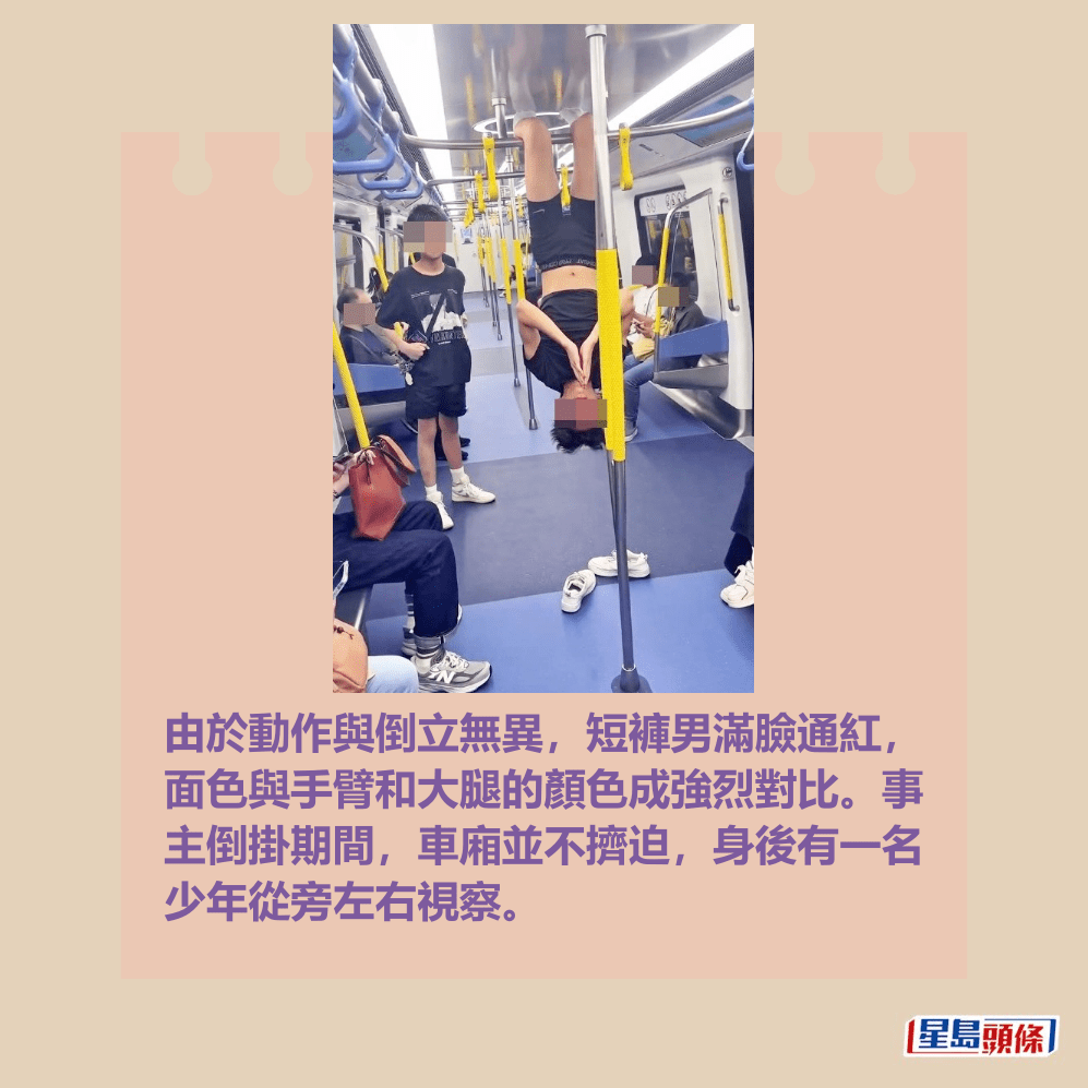 由於動作與倒立無異,短褲男滿臉通紅, 面色與手臂和大腿的顏色成強烈對比。事 主倒掛期間,車廂並不擠迫,身後有一名 少年從旁左右視察。Threads截圖 由於動作與倒立無異,短褲男滿臉通紅, 面色與手臂和大腿的顏色成強烈對比。事 主倒掛期間,車廂並不擠迫,身後有一名 少年從旁左右視察。Threads截圖