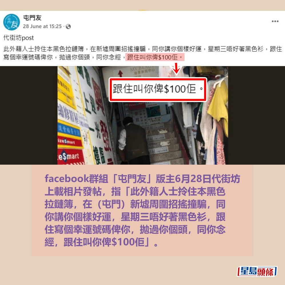 facebook群組「屯門友」版主6月28日代街坊 上載相片發帖，指「此外籍人士拎住本黑色 拉鏈簿，在（屯門）新墟周圍招搖撞騙，同 你講你個樣好運，星期三唔好著黑色衫，跟 住寫個幸運號碼俾你，拋過你個頭，同你念 經，跟住叫你俾$100佢」。fb「屯門友」截圖