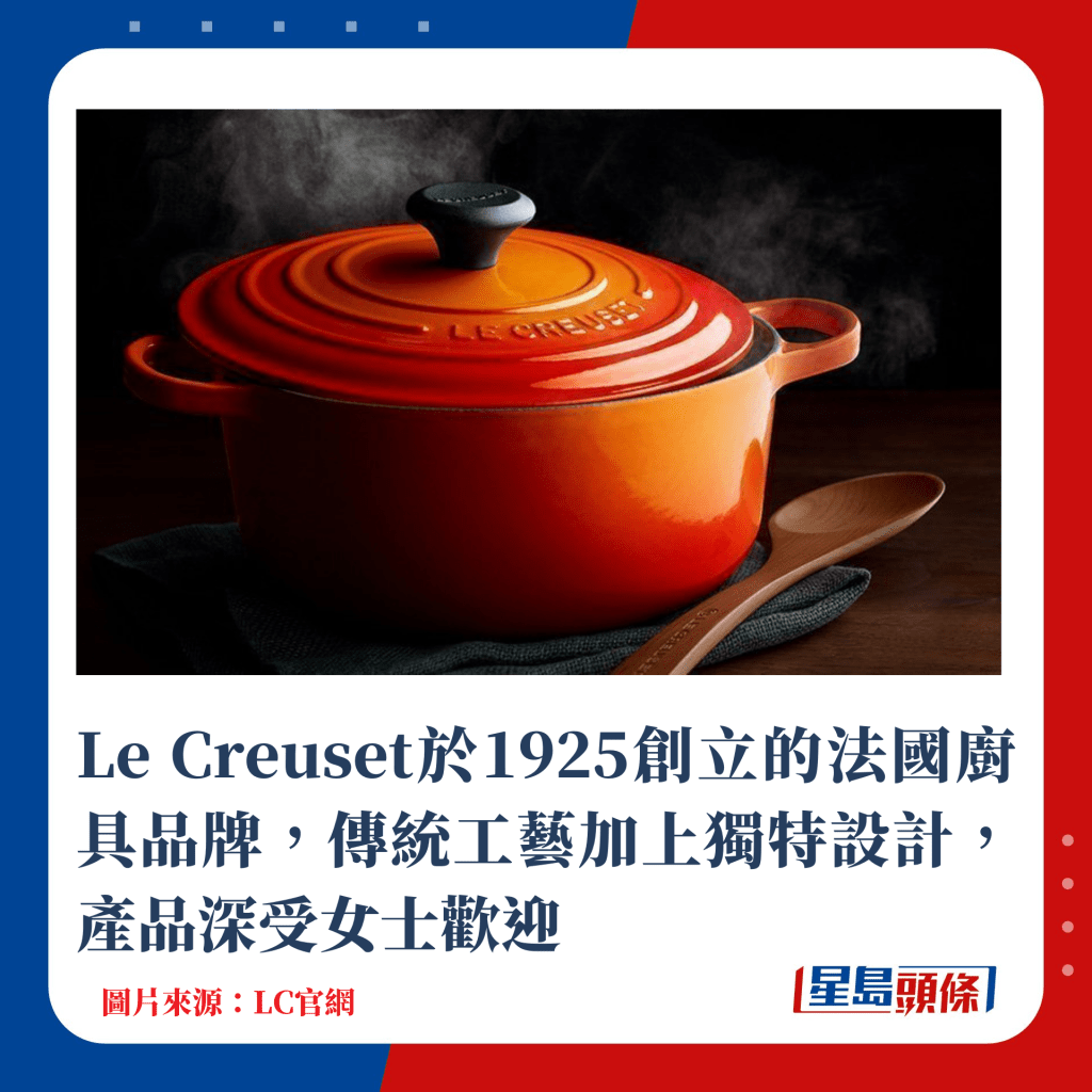 Le Creuset於1925創立的法國廚具品牌，傳統工藝加上獨特設計，產品深受女士歡迎