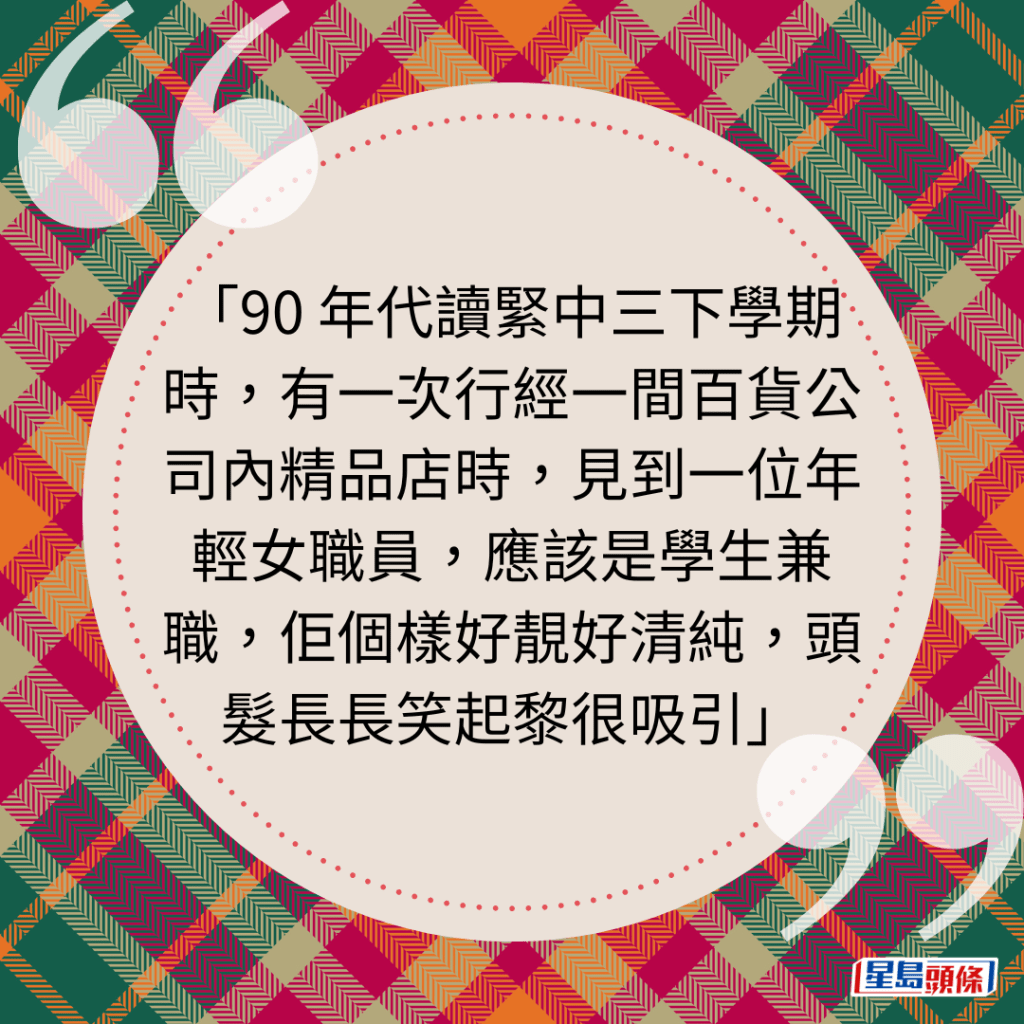 90 年代读紧中三下学期时，有一次行经一间百货公司内精品店时，见到一位年轻女职员，应该是学生兼职，佢个样好靓好清纯，头发长长笑起黎很吸引