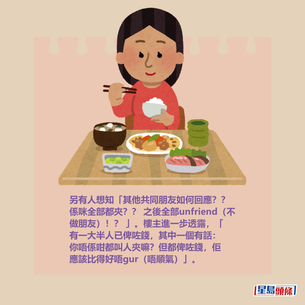 另有人想知「其他共同朋友如何回應?? 係咪全部都夾?? 之後全部unfriend(不 做朋友)!? 」。樓主進一步透露,「 有一大半人已俾咗錢,其中一個有話: 你唔係咁都叫人夾嘛?但都俾咗錢,佢 應該比得好唔gur(唔順氣)」。 另有人想知「其他共同朋友如何回應?? 係咪全部都夾?? 之後全部unfriend(不 做朋友)!? 」。樓主進一步透露,「 有一大半人已俾咗錢,其中一個有話: 你唔係咁都叫人夾嘛?但都俾咗錢,佢 應該比得好唔gur(唔順氣)」。