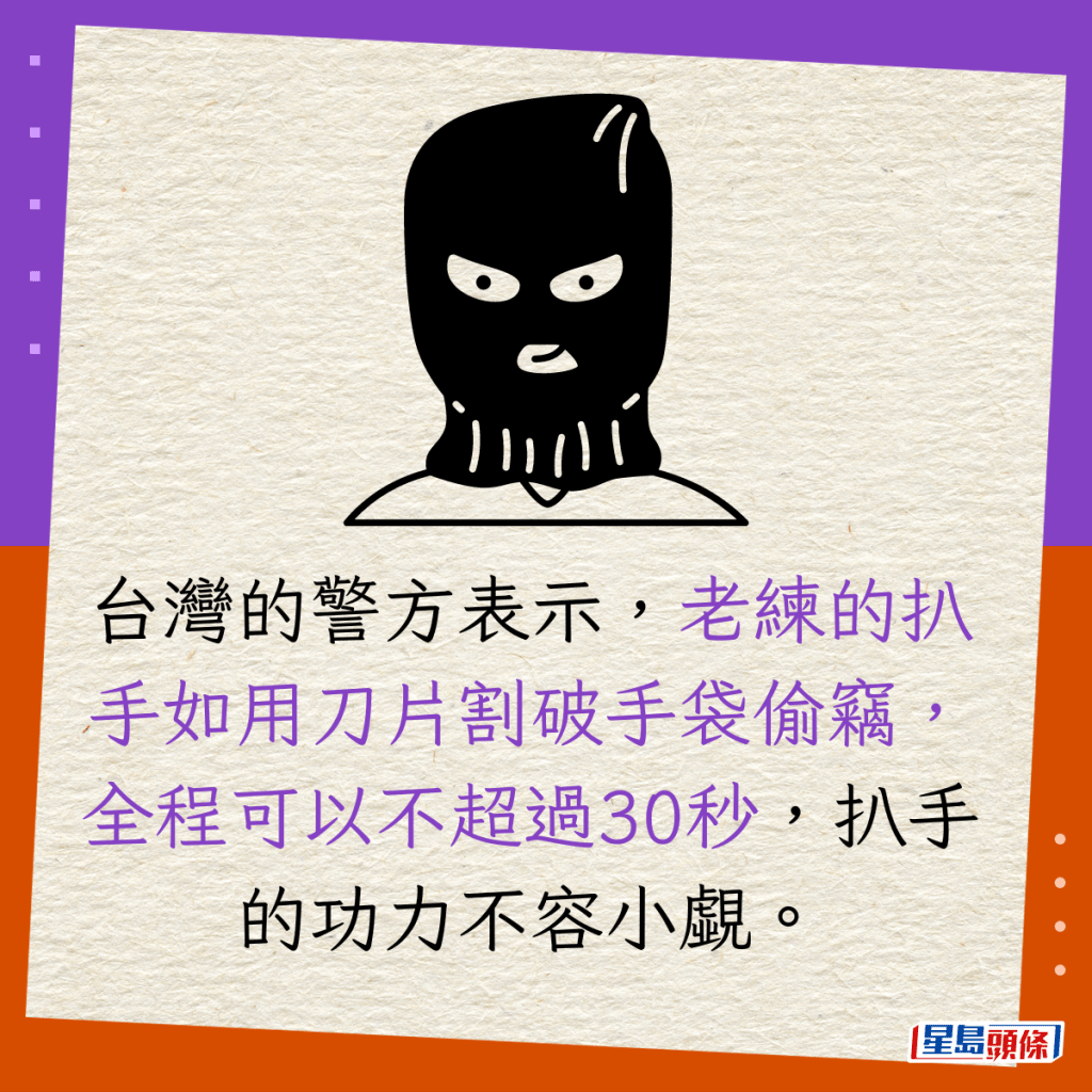 台灣的警方表示，老練的扒手如用刀片割破手袋偷竊，全程可以不超過30秒，扒手的功力不容小覷